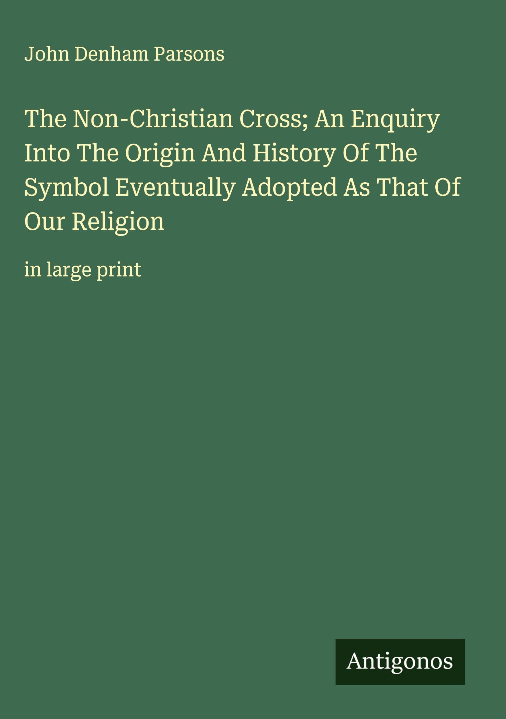 The Non-Christian Cross; An Enquiry Into The Origin And History Of The Symbol Eventually Adopted As That Of Our Religion Classics