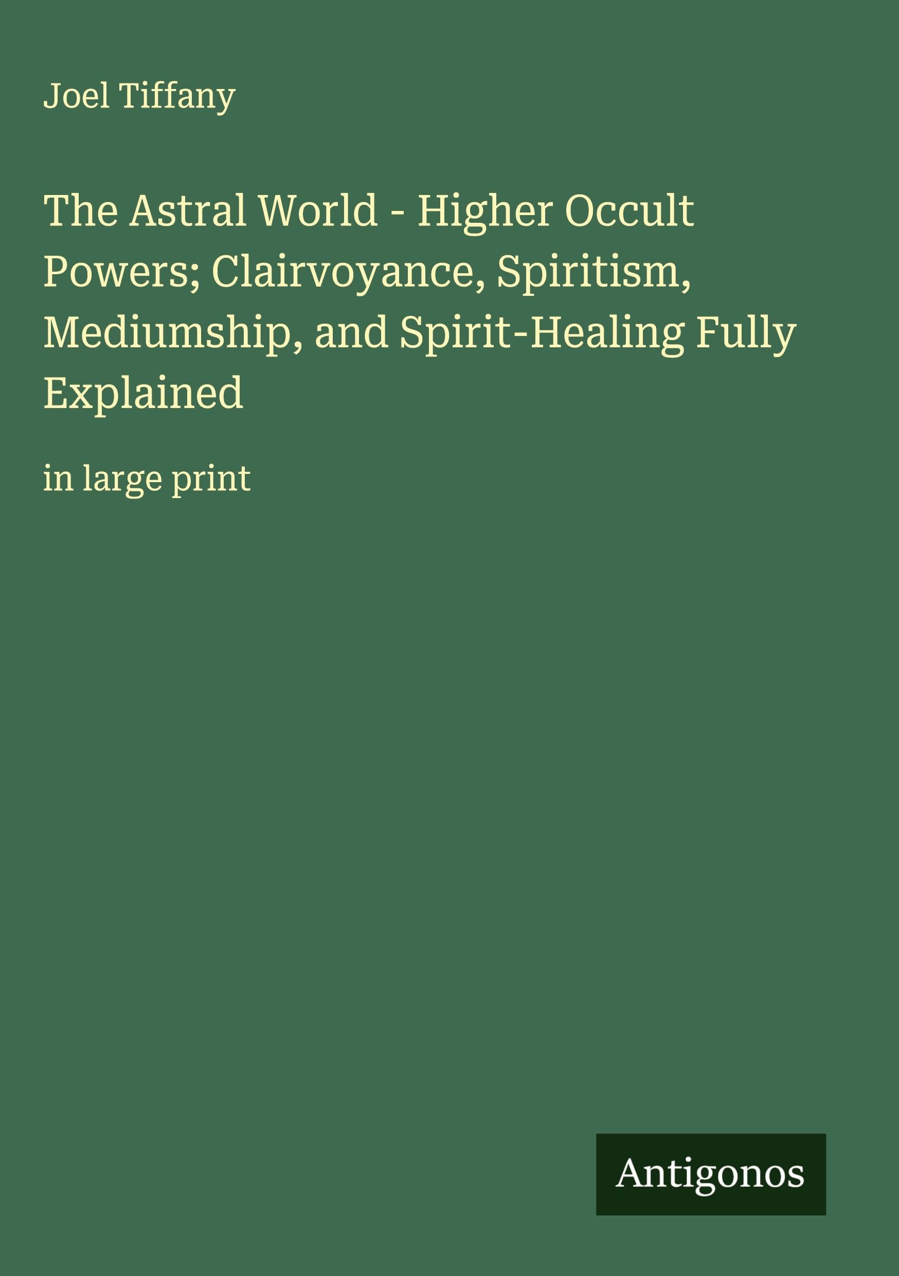 The Astral World - Higher Occult Powers; Clairvoyance, Spiritism, Mediumship, and Spirit-Healing Fully Explained Classics