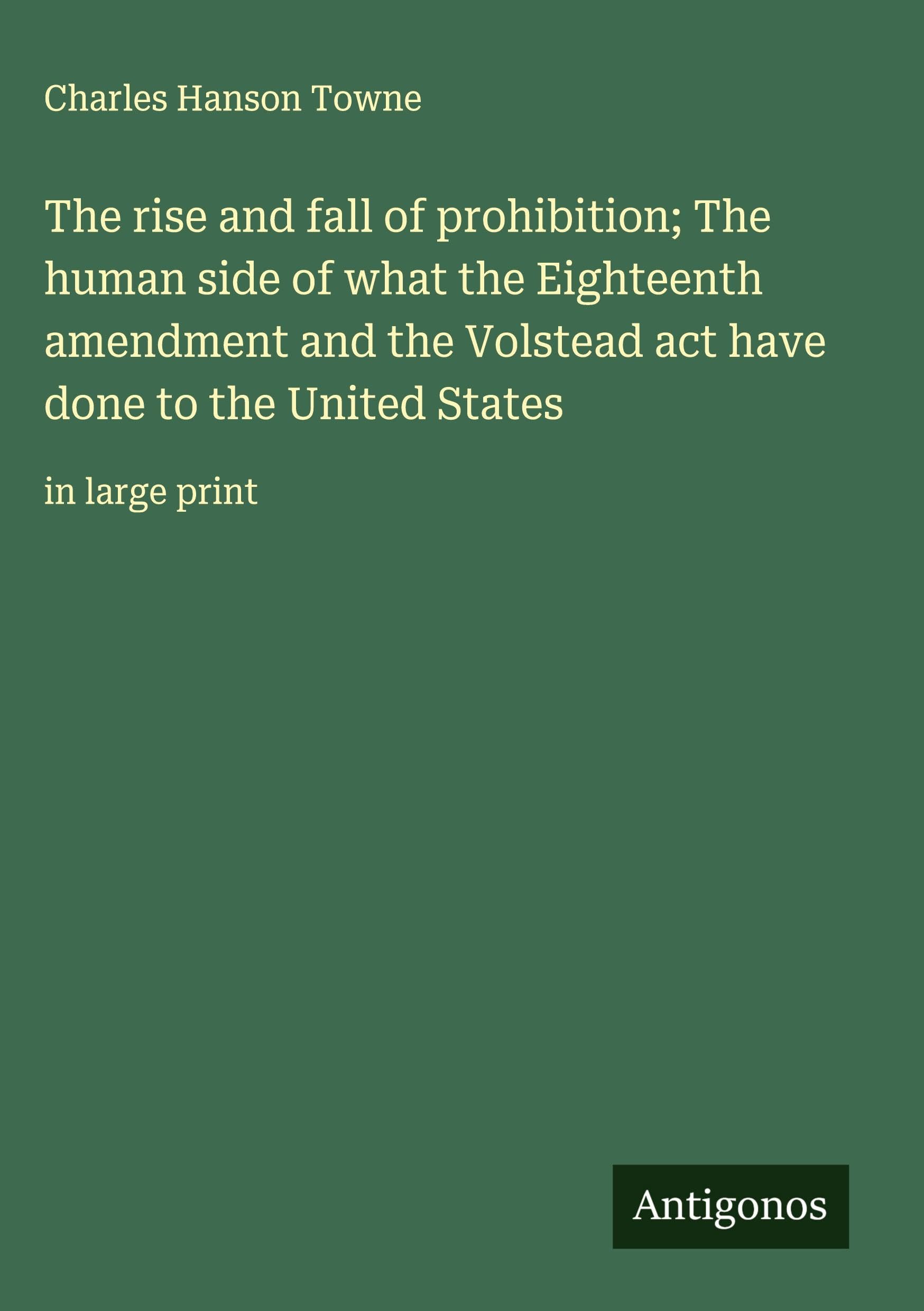 The rise and fall of prohibition; The human side of what the Eighteenth amendment and the Volstead act have done to the United States Classics