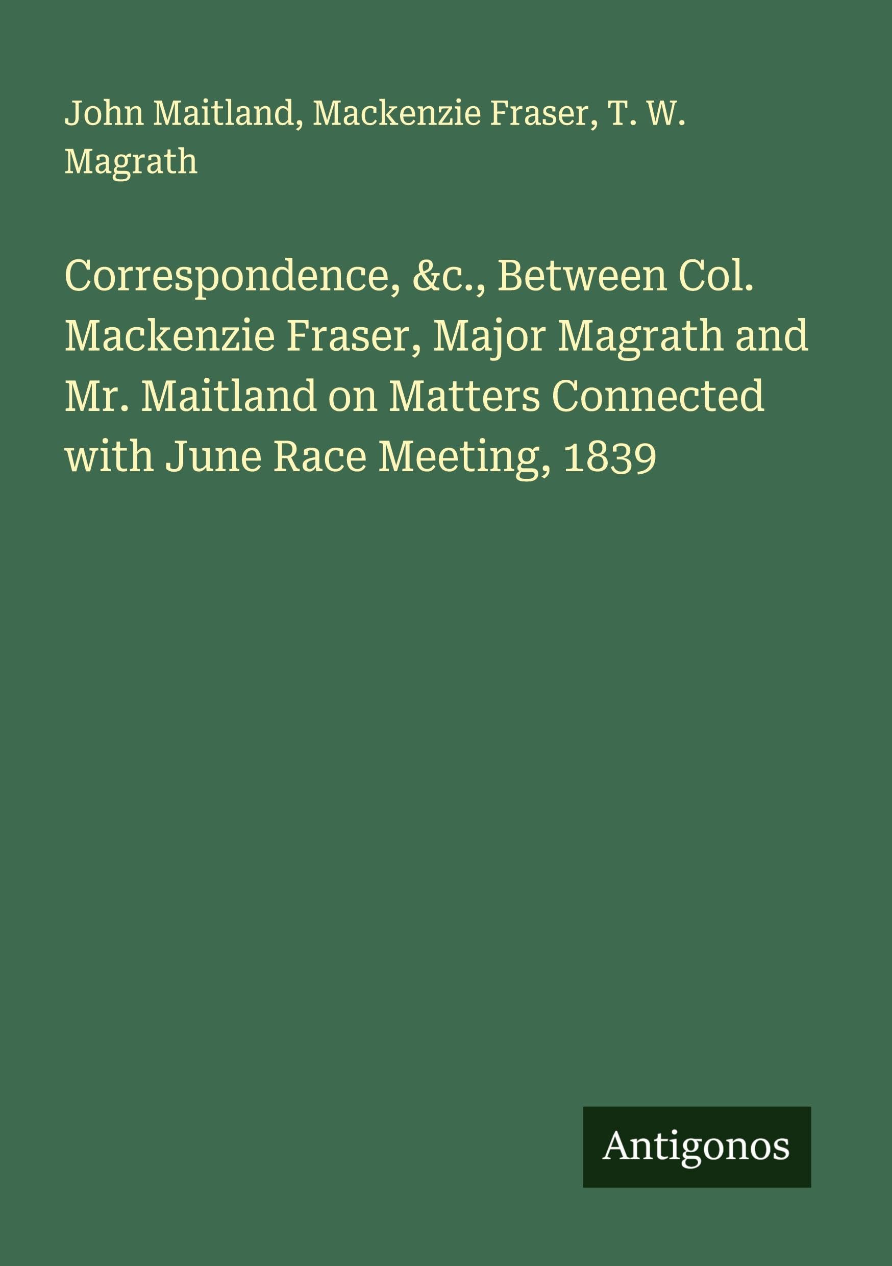 Correspondence, &c., Between Col. Mackenzie Fraser, Major Magrath and Mr. Maitland on Matters Connected with June Race Meeting, 1839 Classics