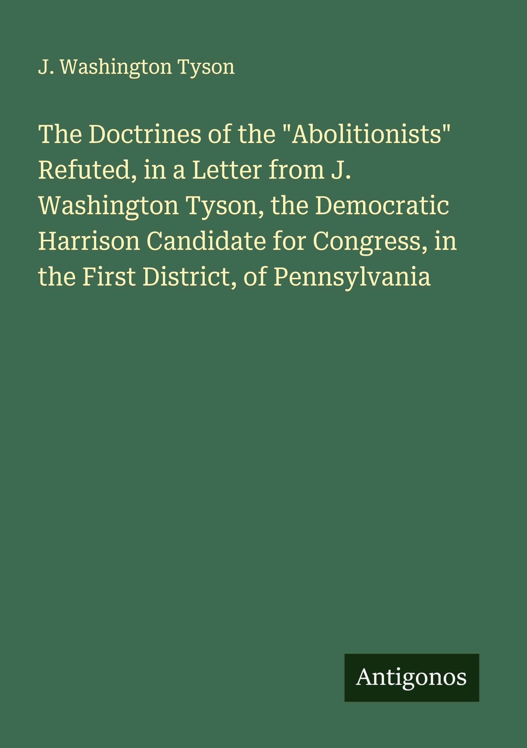 The Doctrines of the "Abolitionists" Refuted, in a Letter from J. Washington Tyson, the Democratic Harrison Candidate for Congress, in the First District, of Pennsylvania Classics