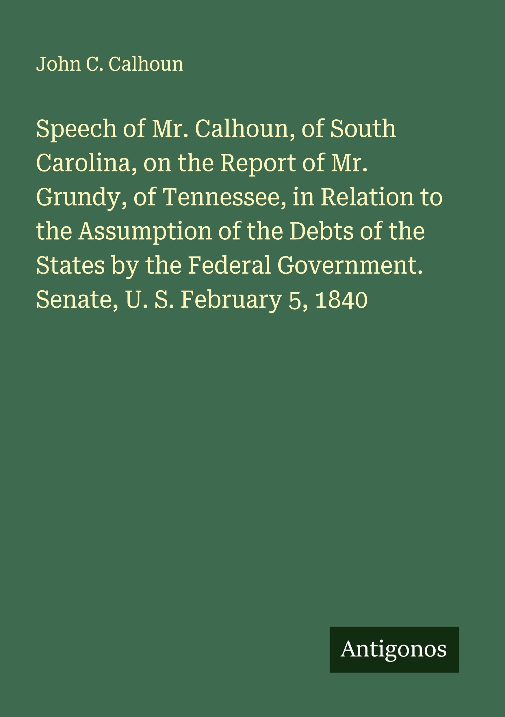 Speech of Mr. Calhoun, of South Carolina, on the Report of Mr. Grundy, of Tennessee, in Relation to the Assumption of the Debts of the States by the Federal Government. Senate, U. S. February 5, 1840 Classics