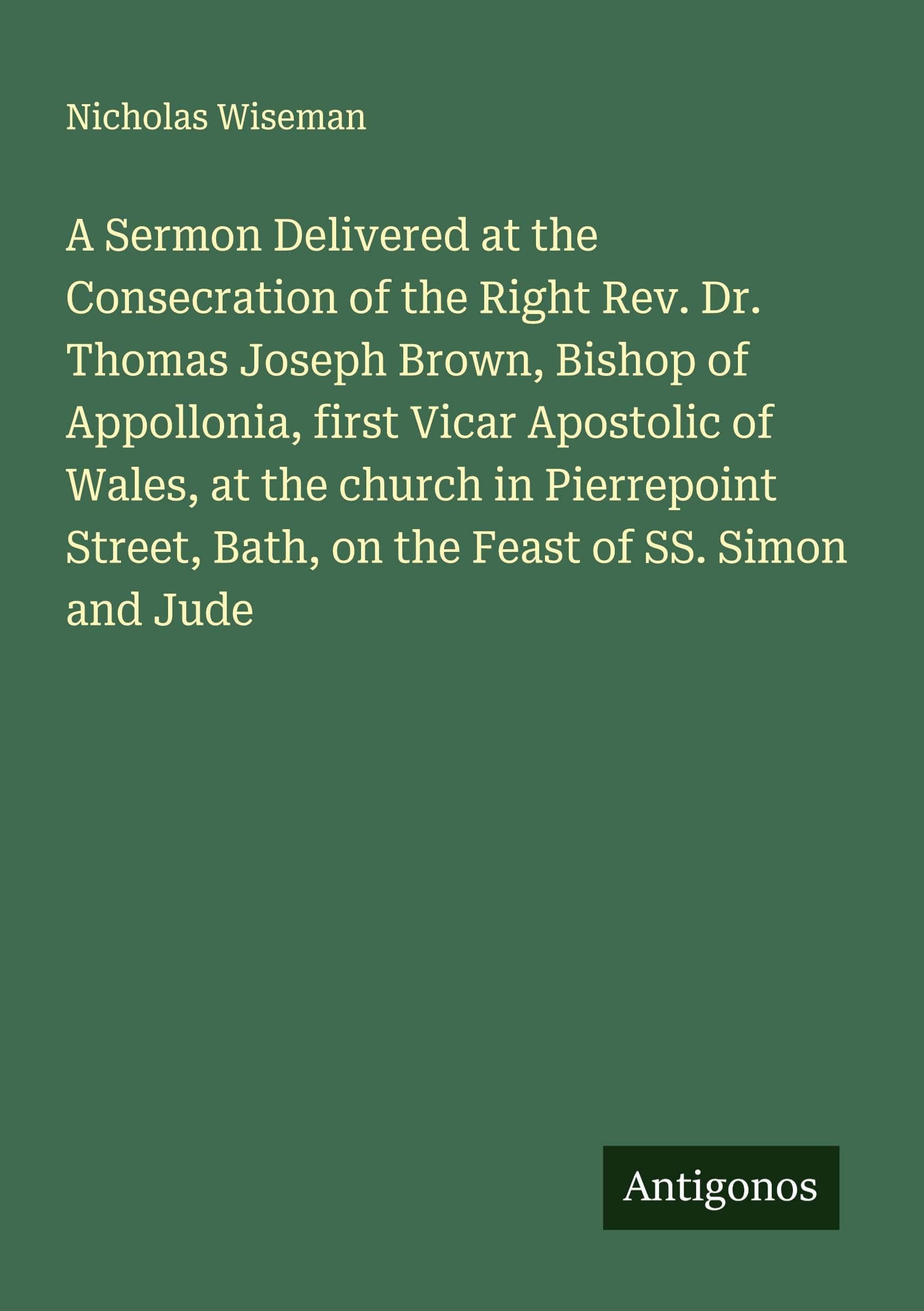 A Sermon Delivered at the Consecration of the Right Rev. Dr. Thomas Joseph Brown, Bishop of Appollonia, first Vicar Apostolic of Wales, at the church in Pierrepoint Street, Bath, on the Feast of SS. Simon and Jude Classics