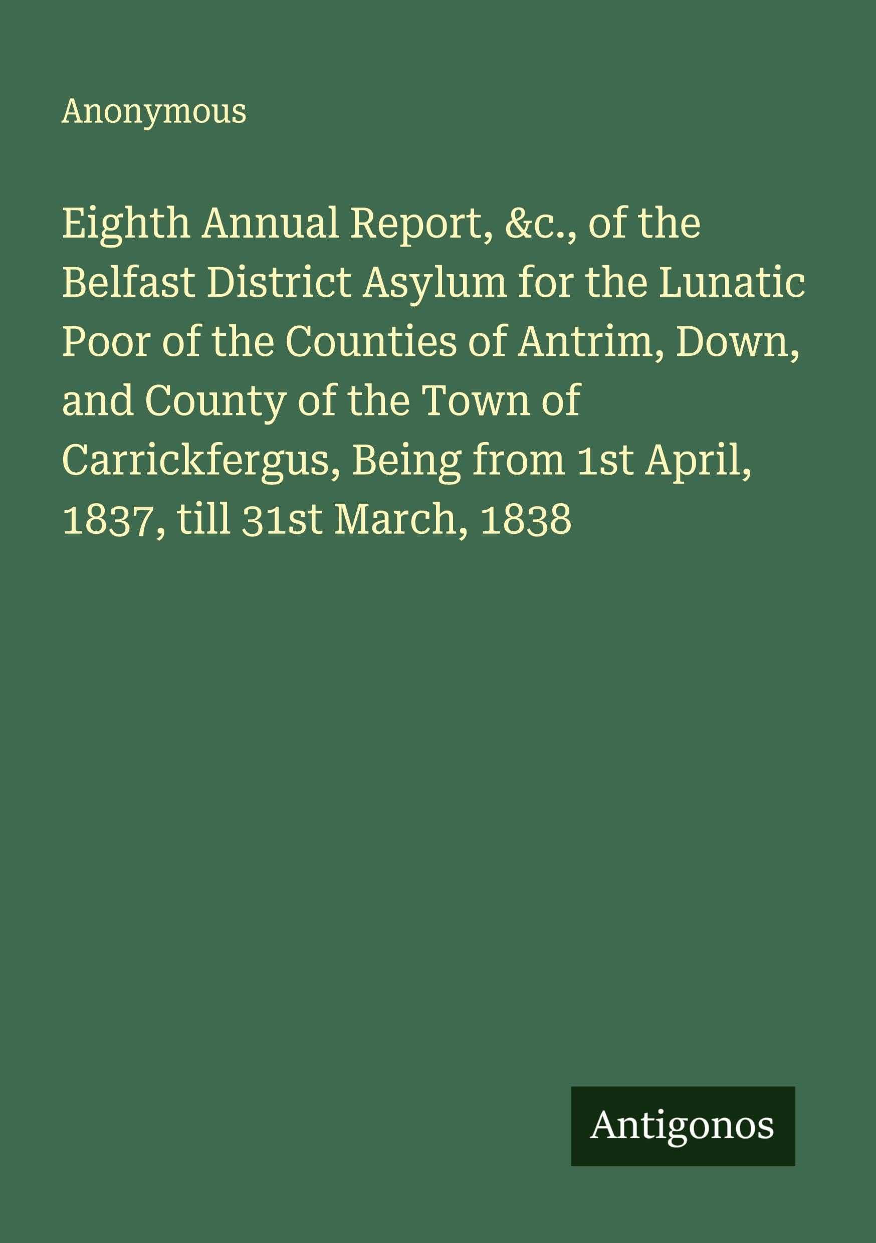 Eighth Annual Report, &c., of the Belfast District Asylum for the Lunatic Poor of the Counties of Antrim, Down, and County of the Town of Carrickfergus, Being from 1st April, 1837, till 31st March, 1838 Classics