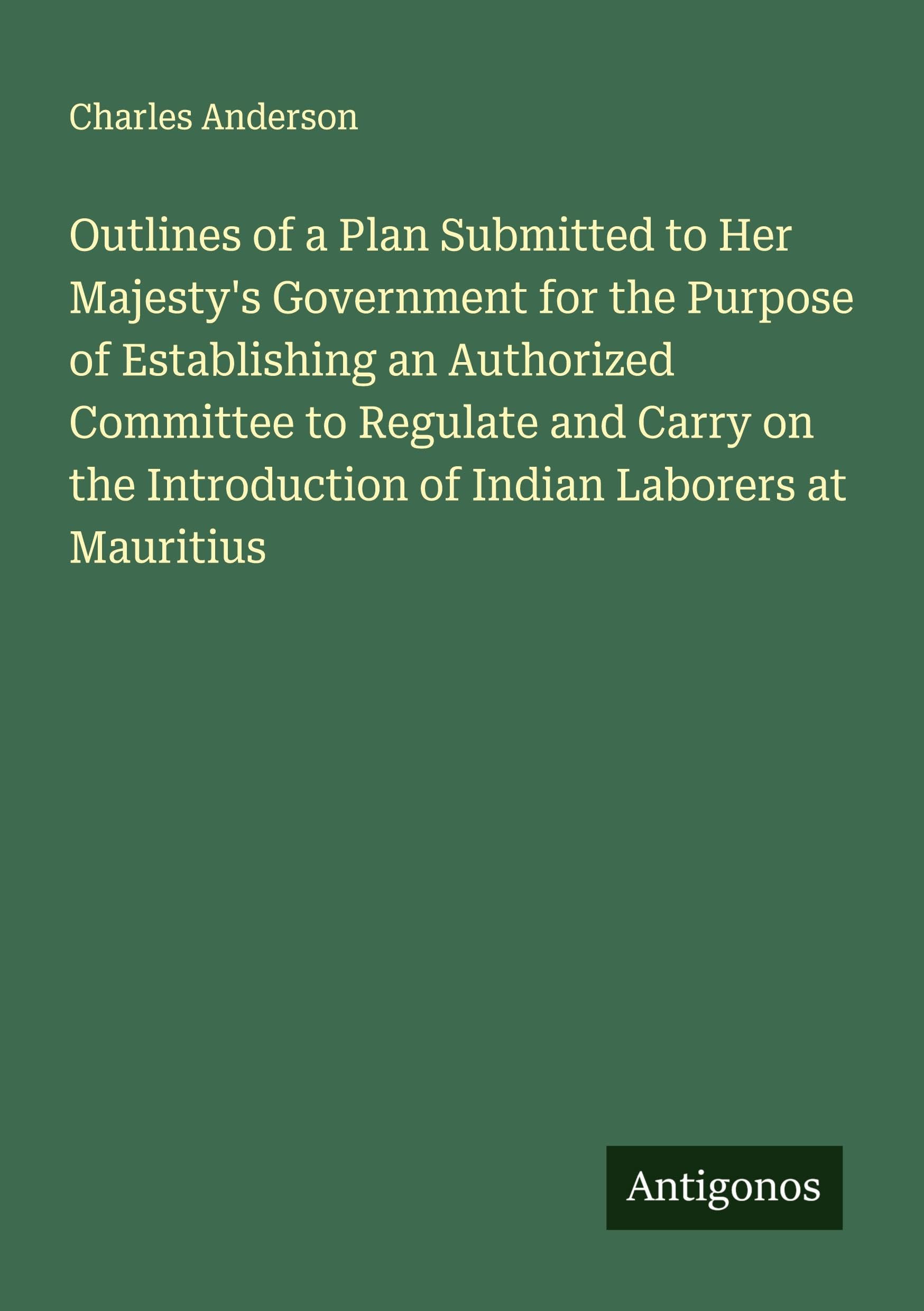 Outlines of a Plan Submitted to Her Majesty's Government for the Purpose of Establishing an Authorized Committee to Regulate and Carry on the Introduction of Indian Laborers at Mauritius Classics
