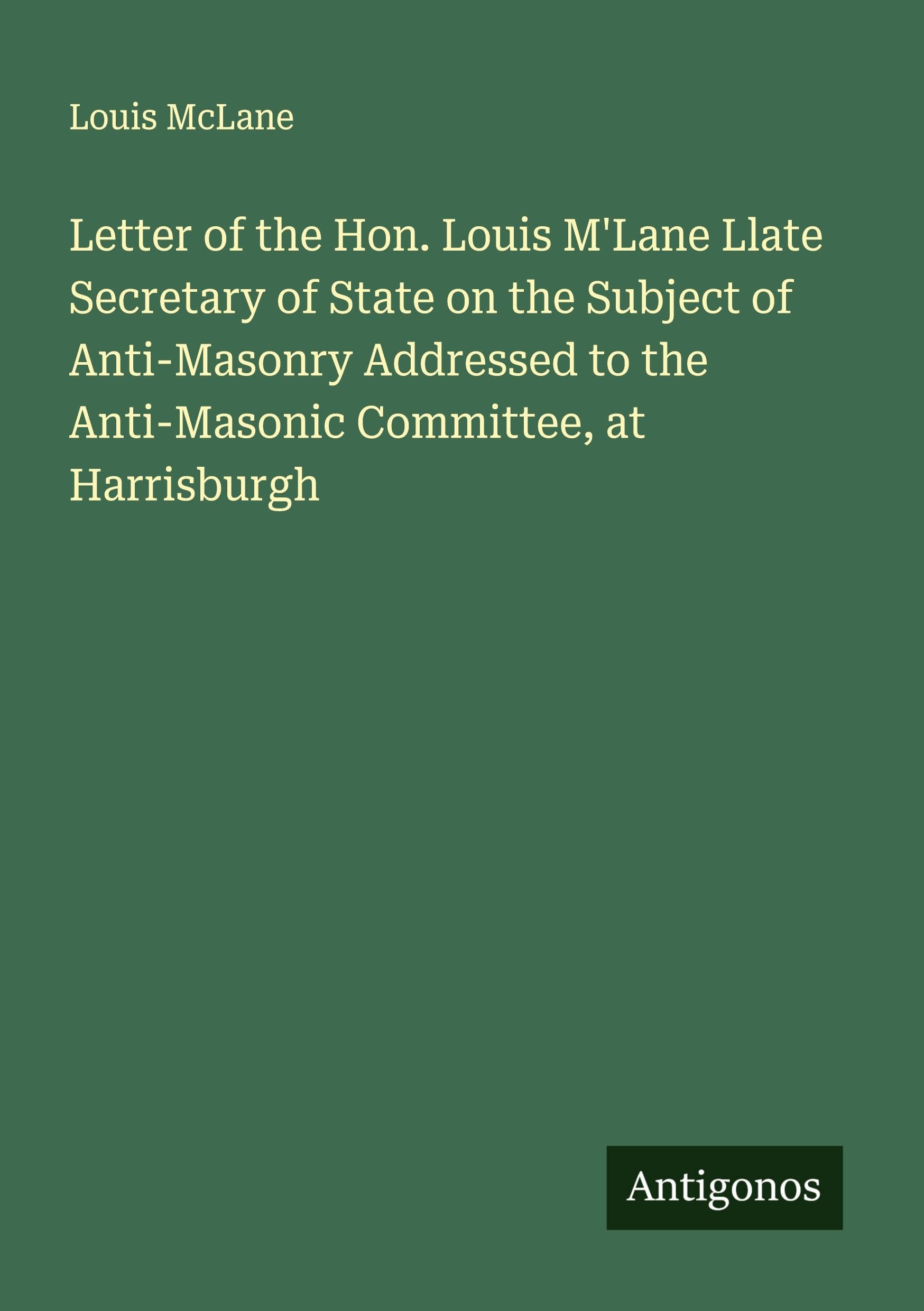 Letter of the Hon. Louis M'Lane Llate Secretary of State on the Subject of Anti-Masonry Addressed to the Anti-Masonic Committee, at Harrisburgh Classics
