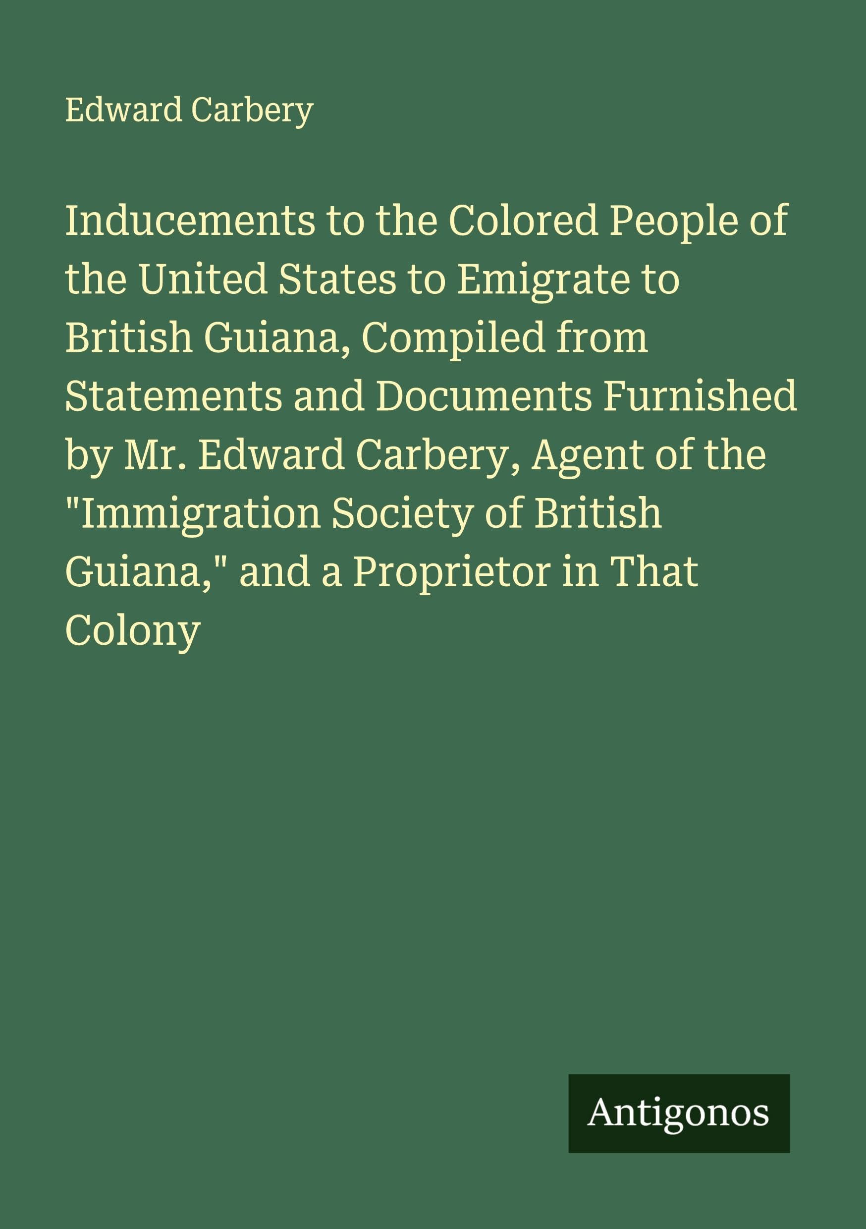 Inducements to the Colored People of the United States to Emigrate to British Guiana, Compiled from Statements and Documents Furnished by Mr. Edward Carbery, Agent of the "Immigration Society of British Guiana," and a Proprietor in That Colony Classics