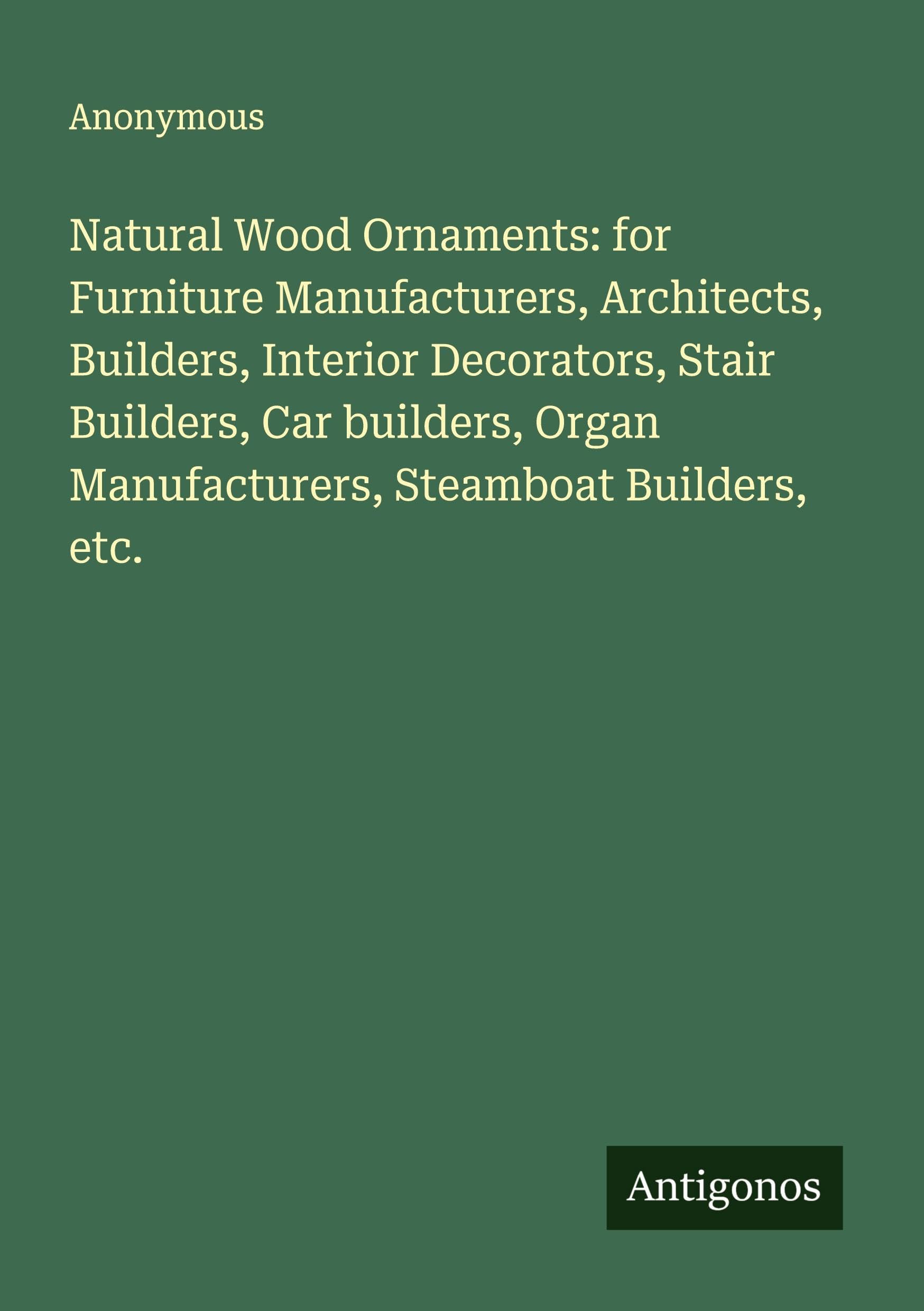Natural Wood Ornaments: for Furniture Manufacturers, Architects, Builders, Interior Decorators, Stair Builders, Car builders, Organ Manufacturers, Steamboat Builders, etc. Classics