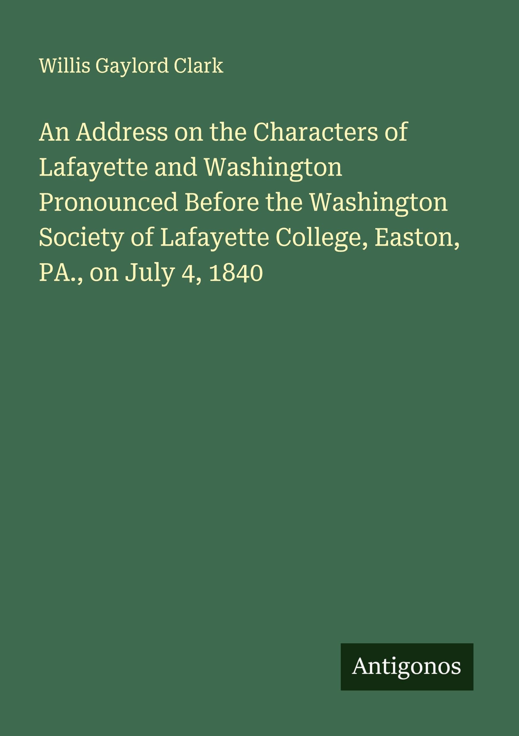 An Address on the Characters of Lafayette and Washington Pronounced Before the Washington Society of Lafayette College, Easton, PA., on July 4, 1840 Classics
