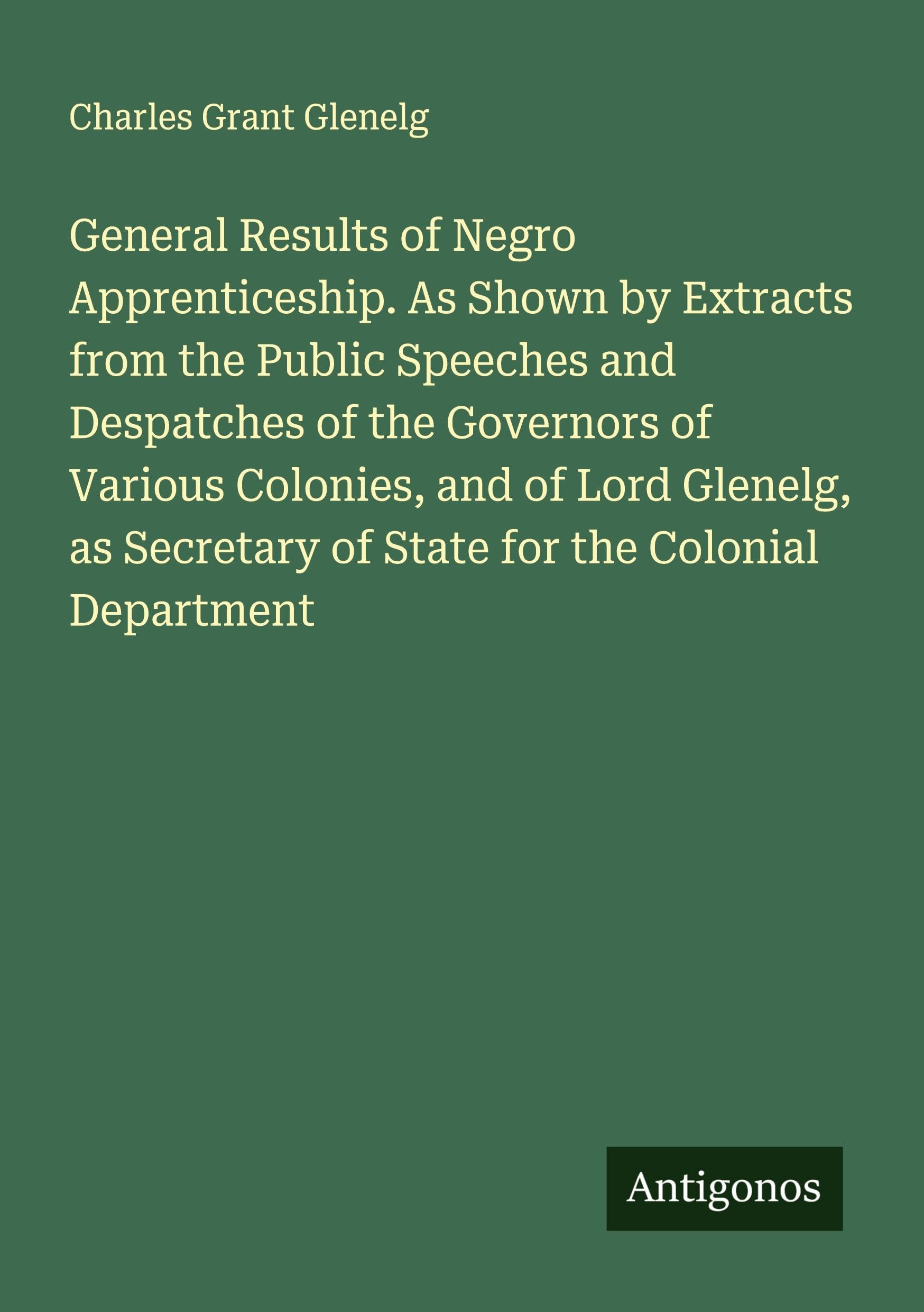 General Results of Negro Apprenticeship. As Shown by Extracts from the Public Speeches and Despatches of the Governors of Various Colonies, and of Lord Glenelg, as Secretary of State for the Colonial Department Classics