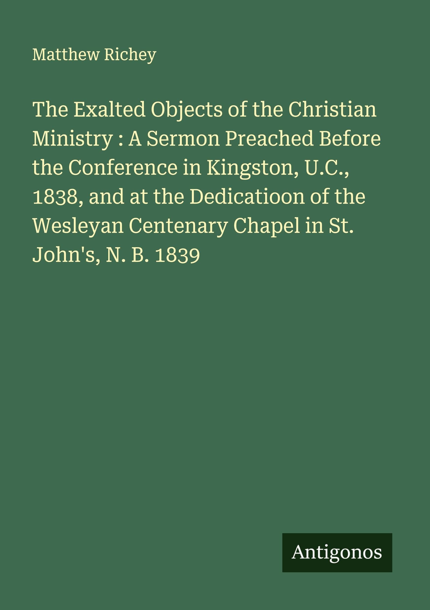 The Exalted Objects of the Christian Ministry : A Sermon Preached Before the Conference in Kingston, U.C., 1838, and at the Dedicatioon of the Wesleyan Centenary Chapel in St. John's, N. B. 1839 Classics