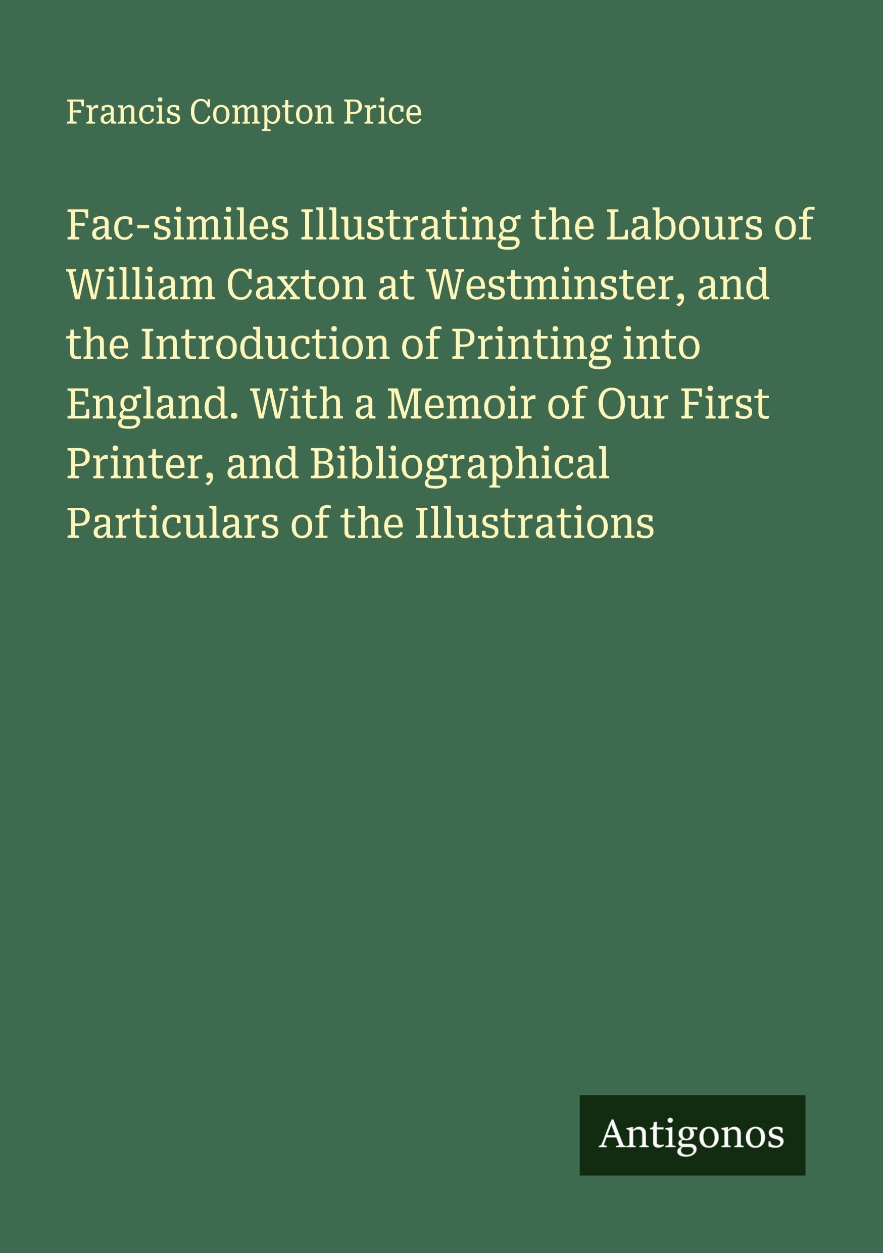 Fac-similes Illustrating the Labours of William Caxton at Westminster, and the Introduction of Printing into England. With a Memoir of Our First Printer, and Bibliographical Particulars of the Illustrations Classics