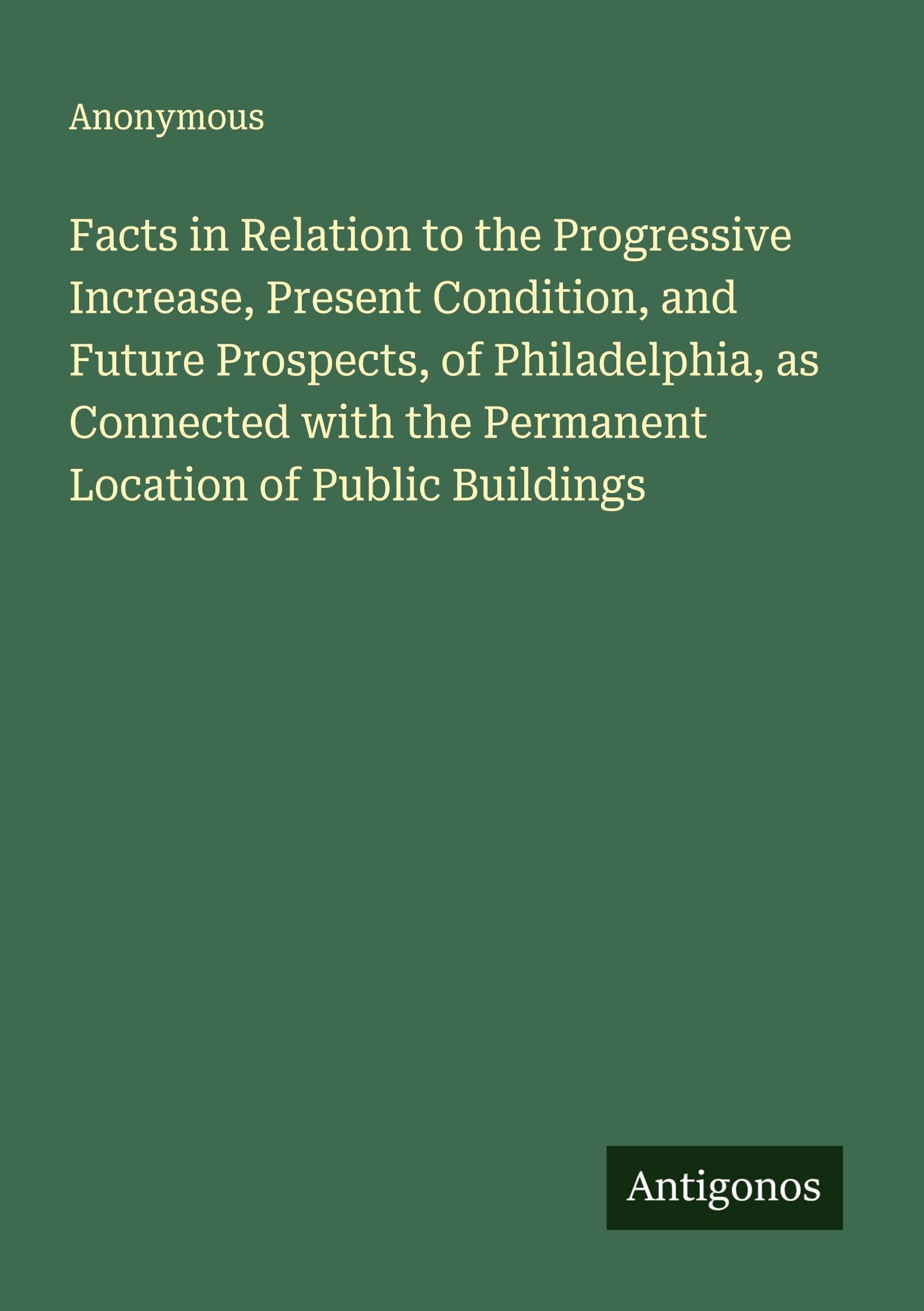 Facts in Relation to the Progressive Increase, Present Condition, and Future Prospects, of Philadelphia, as Connected with the Permanent Location of Public Buildings Classics