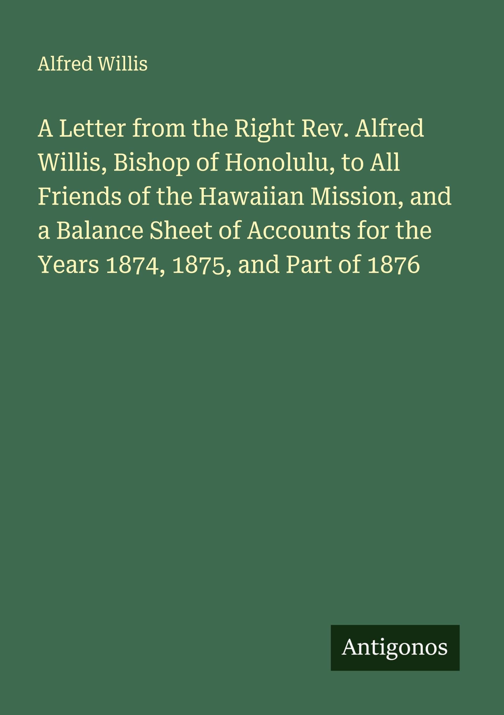 A Letter from the Right Rev. Alfred Willis, Bishop of Honolulu, to All Friends of the Hawaiian Mission, and a Balance Sheet of Accounts for the Years 1874, 1875, and Part of 1876 Classics