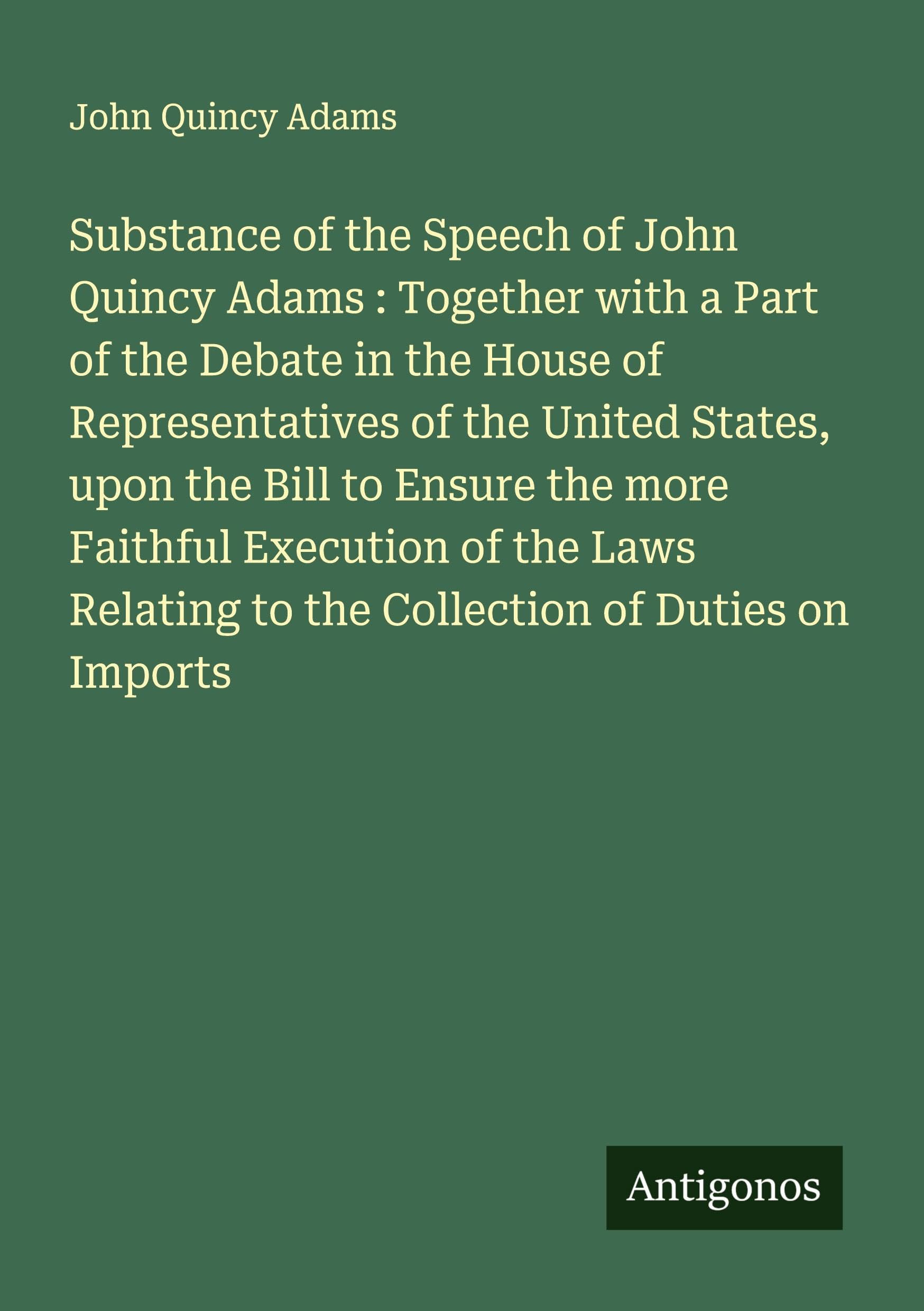Substance of the Speech of John Quincy Adams : Together with a Part of the Debate in the House of Representatives of the United States, upon the Bill to Ensure the more Faithful Execution of the Laws Relating to the Collection of Duties on Imports Classics