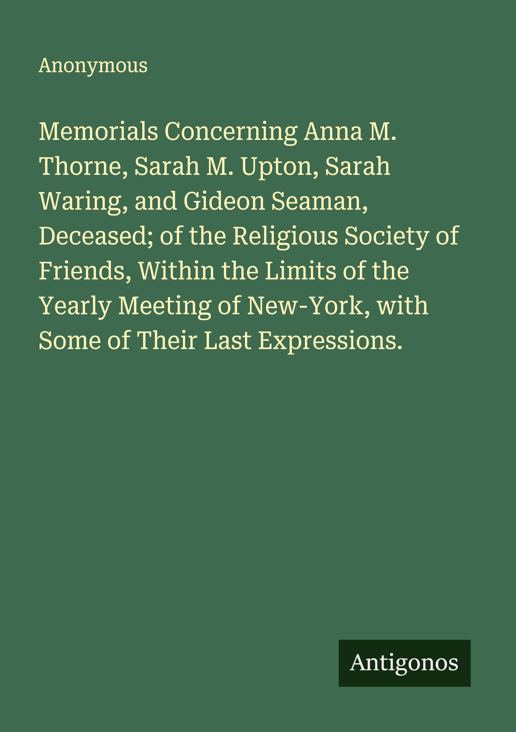 Memorials Concerning Anna M. Thorne, Sarah M. Upton, Sarah Waring, and Gideon Seaman, Deceased; of the Religious Society of Friends, Within the Limits of the Yearly Meeting of New-York, with Some of Their Last Expressions. Classics