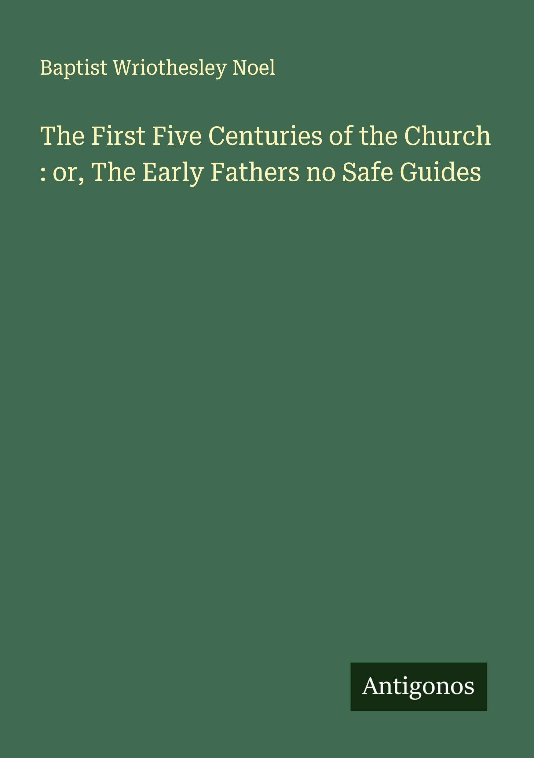 The First Five Centuries of the Church : or, The Early Fathers no Safe Guides Classics