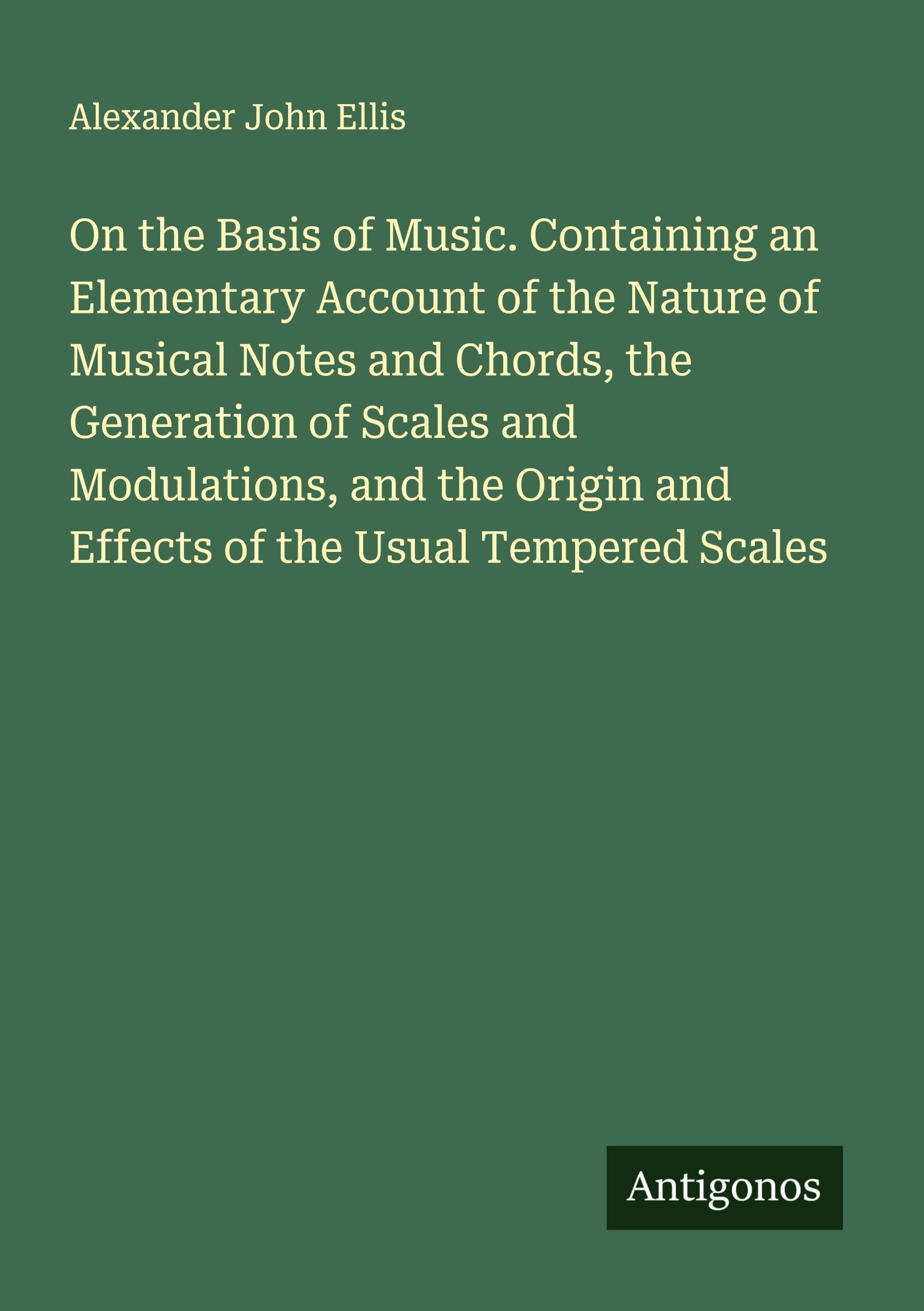 On the Basis of Music. Containing an Elementary Account of the Nature of Musical Notes and Chords, the Generation of Scales and Modulations, and the Origin and Effects of the Usual Tempered Scales Classics