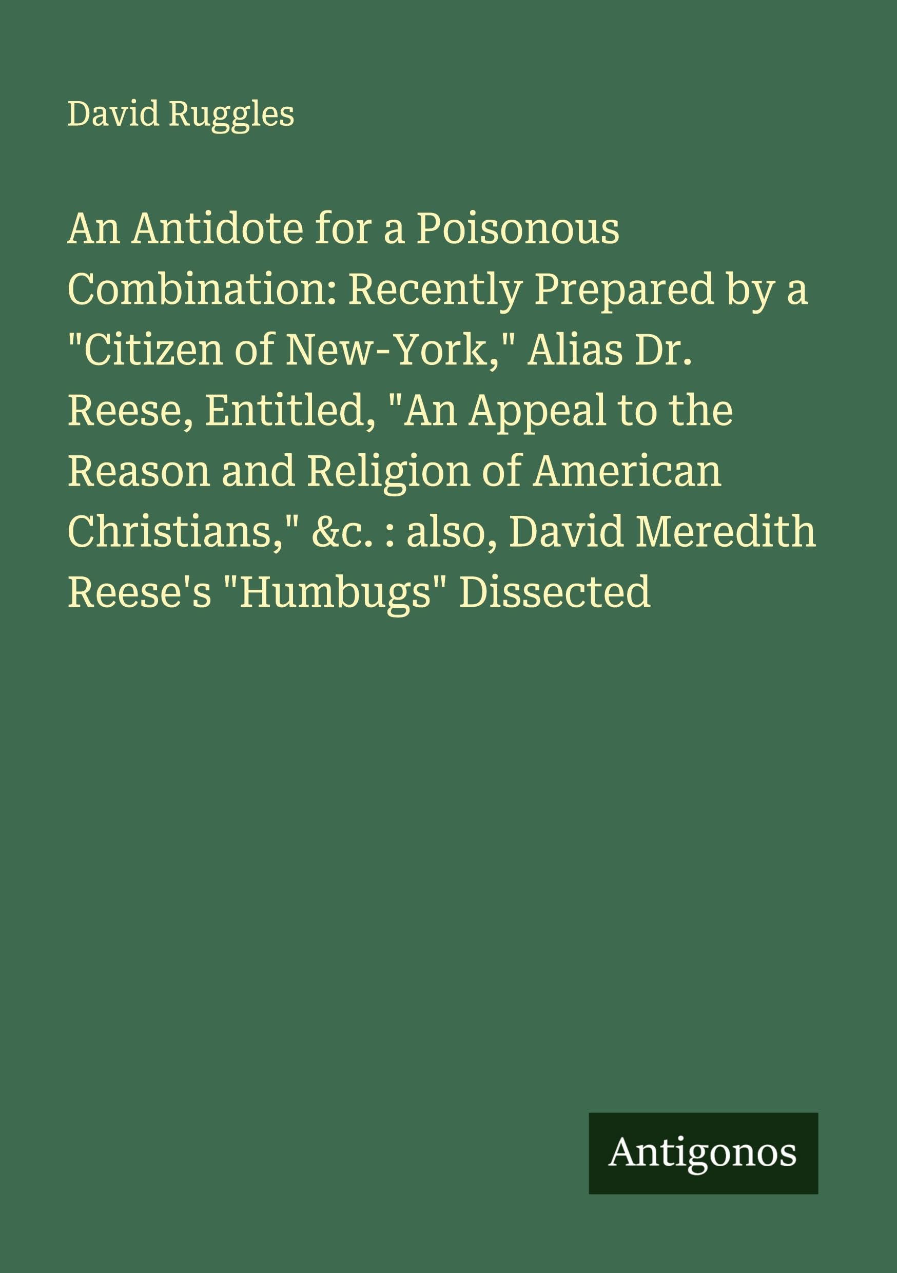 An Antidote for a Poisonous Combination: Recently Prepared by a "Citizen of New-York," Alias Dr. Reese, Entitled, "An Appeal to the Reason and Religion of American Christians," &c. : also, David Meredith Reese's "Humbugs" Dissected Classics