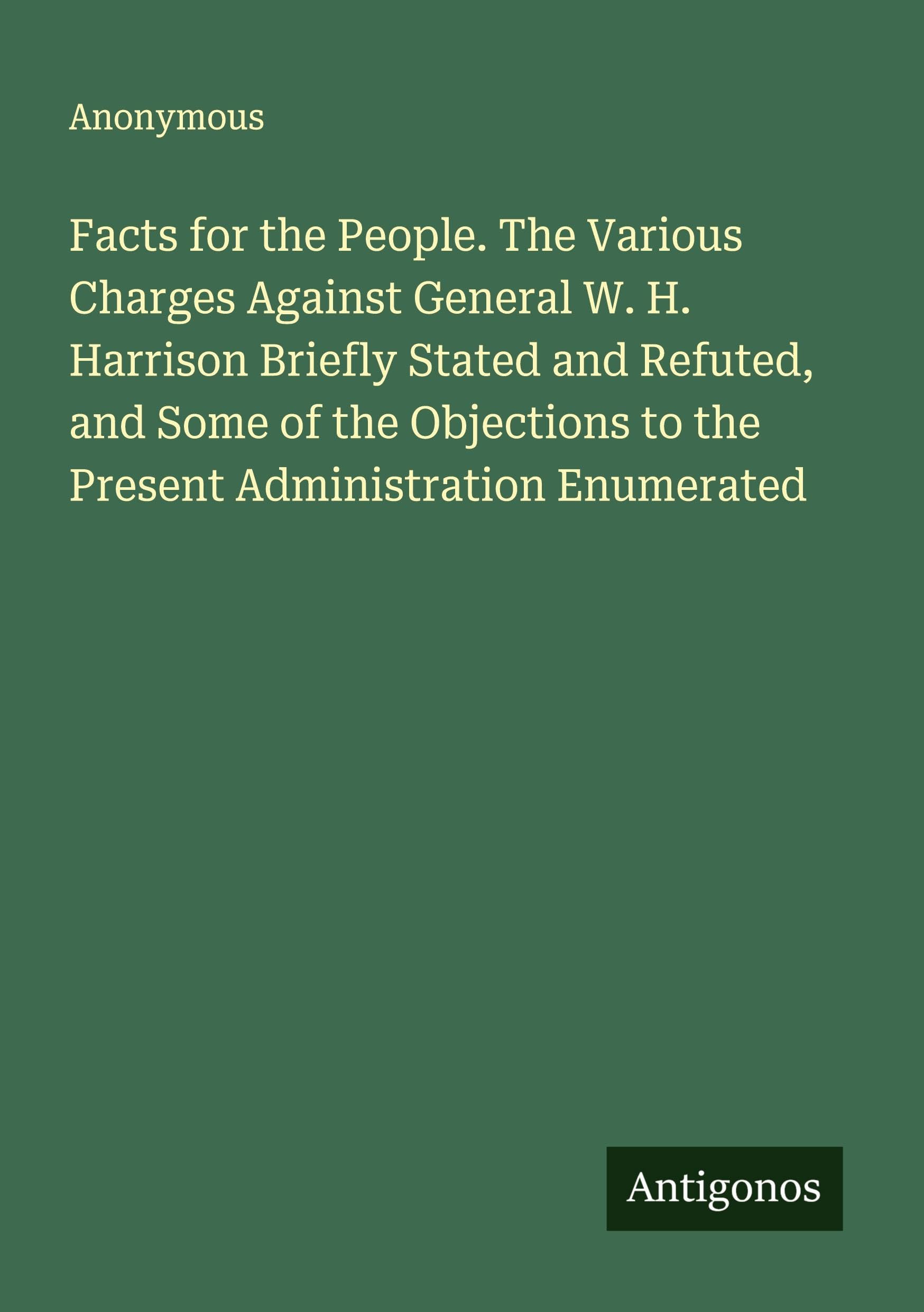 Facts for the People. The Various Charges Against General W. H. Harrison Briefly Stated and Refuted, and Some of the Objections to the Present Administration Enumerated Classics