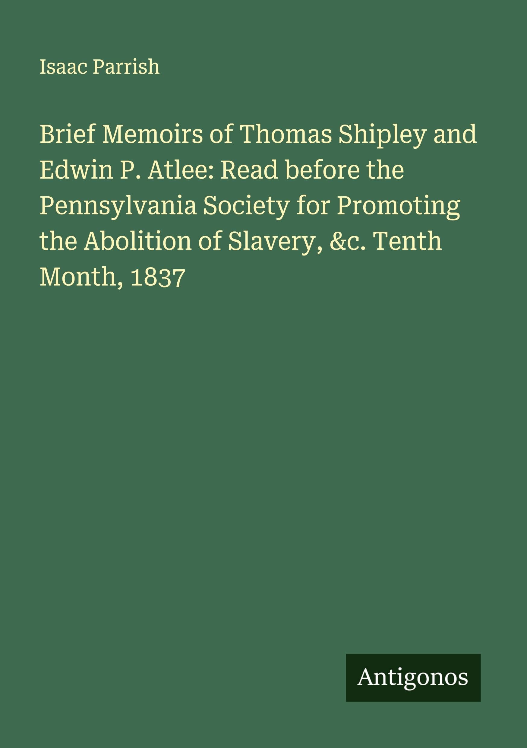 Brief Memoirs of Thomas Shipley and Edwin P. Atlee: Read before the Pennsylvania Society for Promoting the Abolition of Slavery, &c. Tenth Month, 1837 Classics