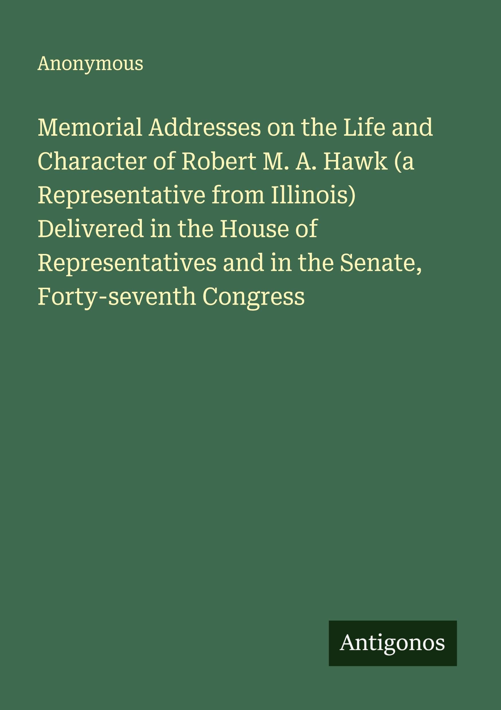 Memorial Addresses on the Life and Character of Robert M. A. Hawk (a Representative from Illinois) Delivered in the House of Representatives and in the Senate, Forty-seventh Congress Classics