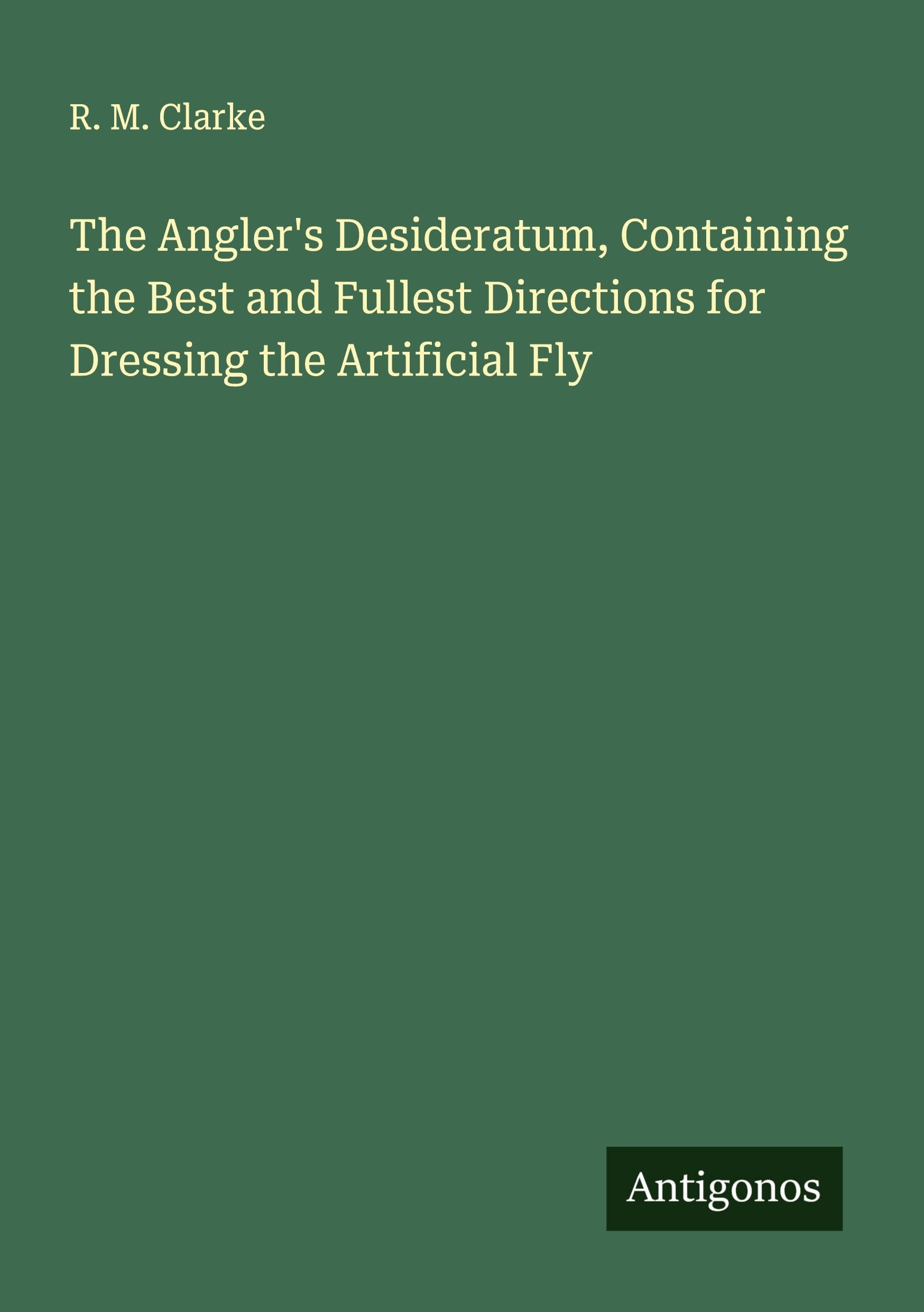 The Angler's Desideratum, Containing the Best and Fullest Directions for Dressing the Artificial Fly Classics