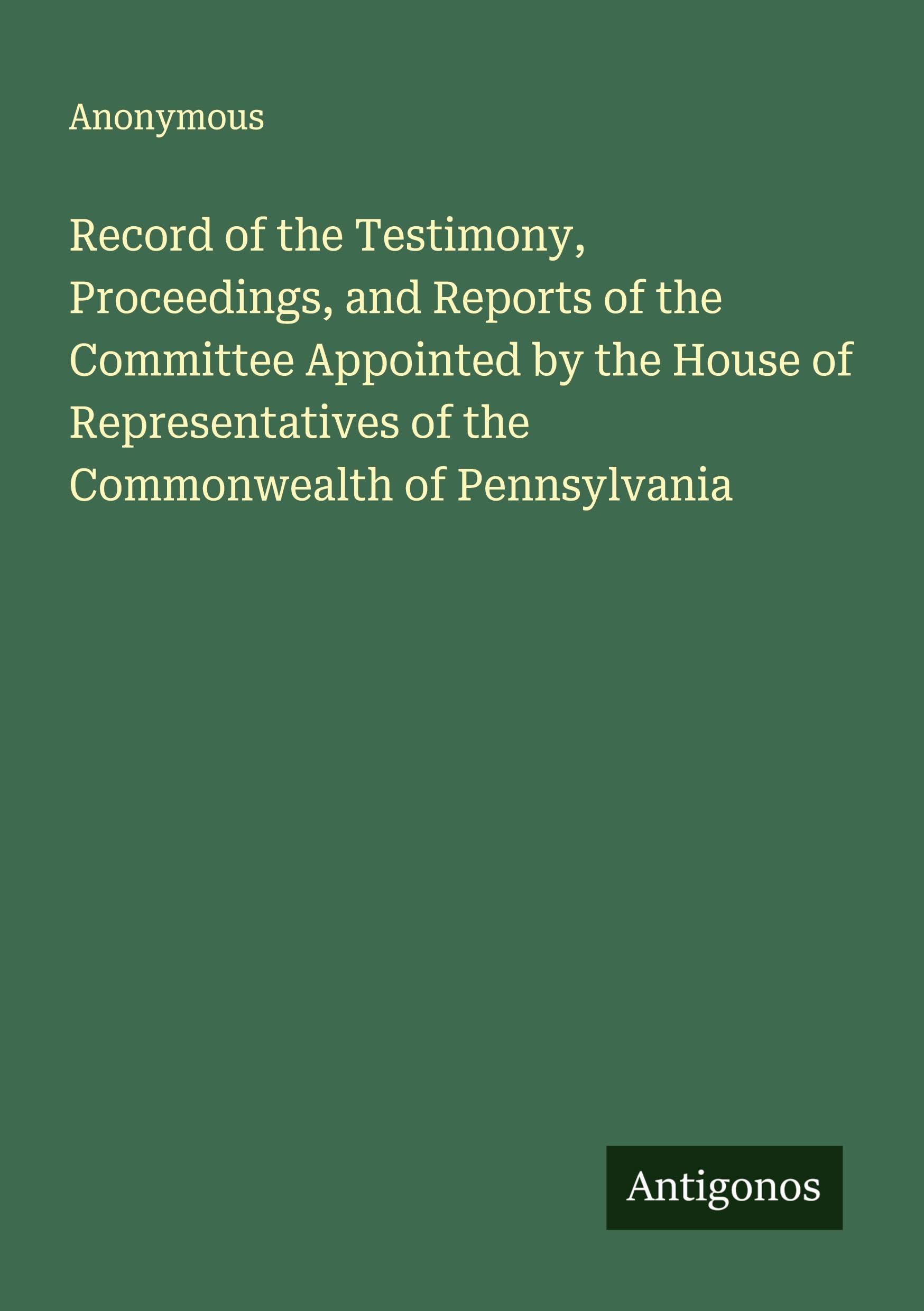 Record of the Testimony, Proceedings, and Reports of the Committee Appointed by the House of Representatives of the Commonwealth of Pennsylvania Classics