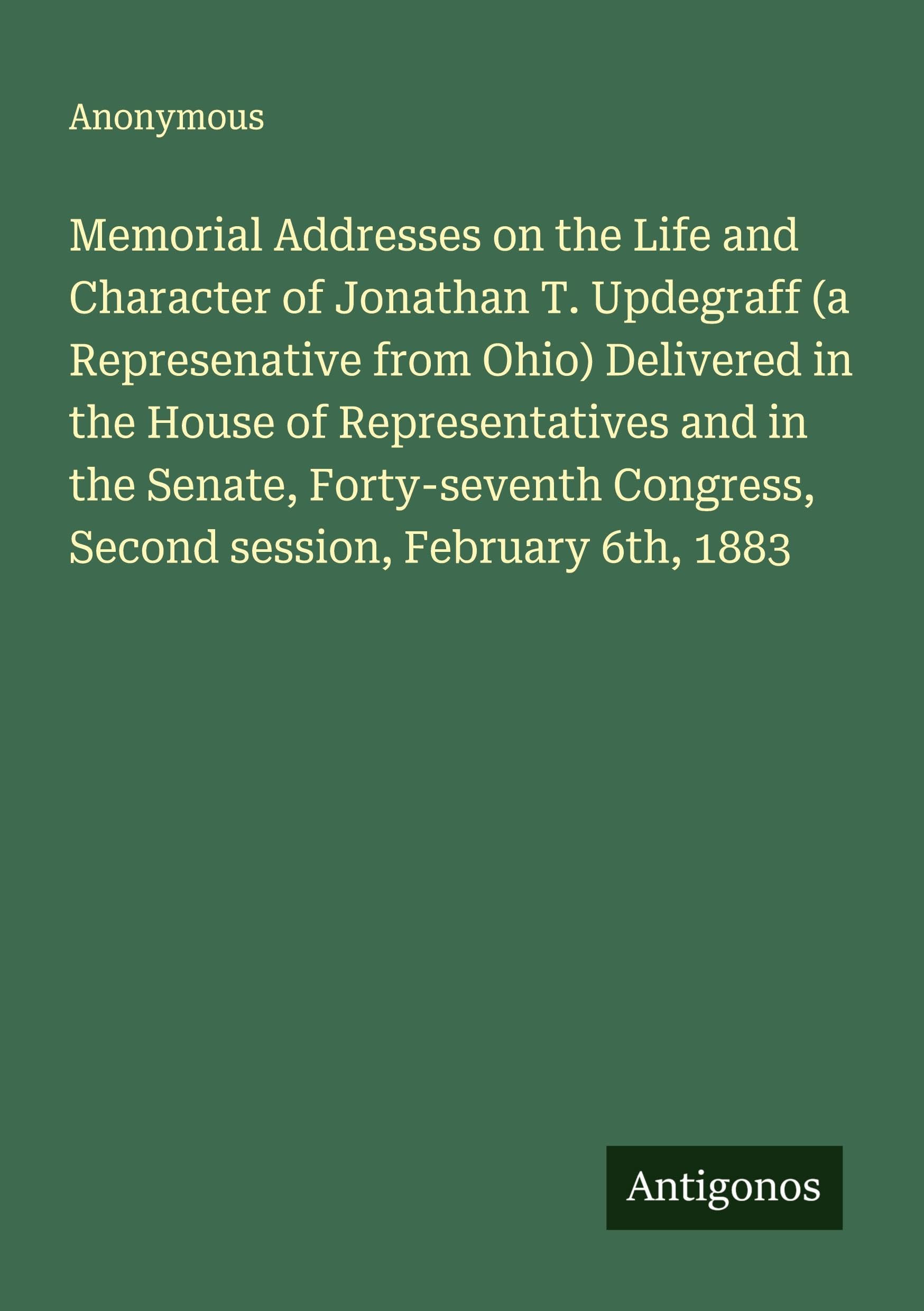Memorial Addresses on the Life and Character of Jonathan T. Updegraff (a Represenative from Ohio) Delivered in the House of Representatives and in the Senate, Forty-seventh Congress, Second session, February 6th, 1883 Classics