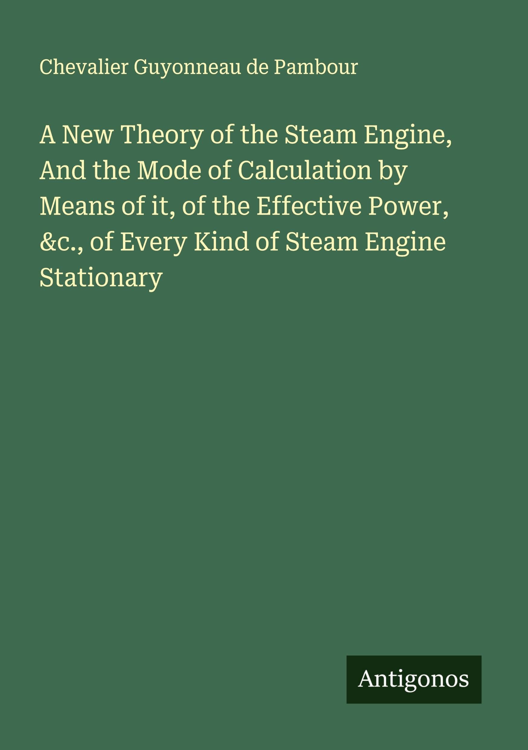 A New Theory of the Steam Engine, And the Mode of Calculation by Means of it, of the Effective Power, &c., of Every Kind of Steam Engine Stationary Classics