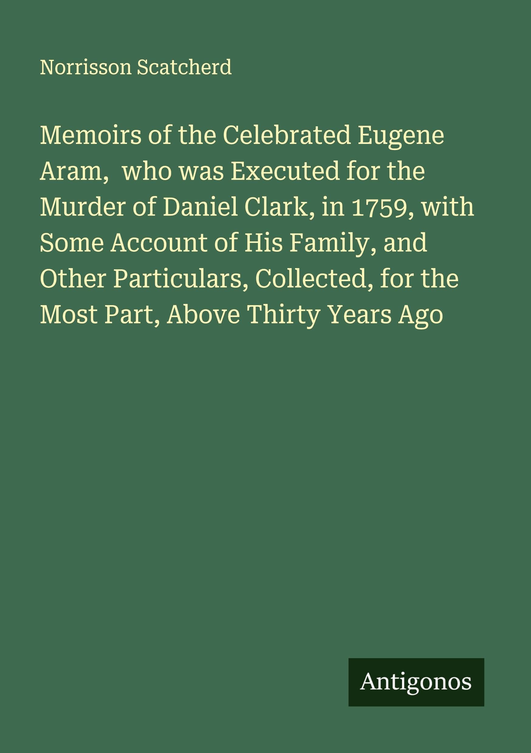 Memoirs of the Celebrated Eugene Aram,  who was Executed for the Murder of Daniel Clark, in 1759, with Some Account of His Family, and Other Particulars, Collected, for the Most Part, Above Thirty Years Ago Classics