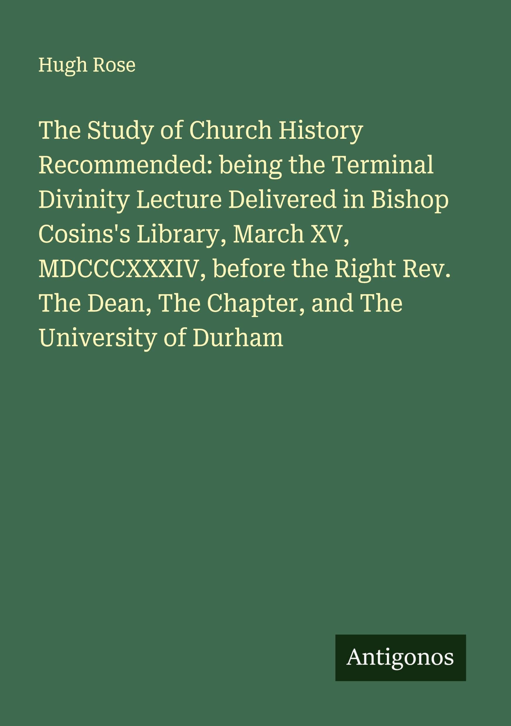 The Study of Church History Recommended: being the Terminal Divinity Lecture Delivered in Bishop Cosins's Library, March XV, MDCCCXXXIV, before the Right Rev. The Dean, The Chapter, and The University of Durham Classics