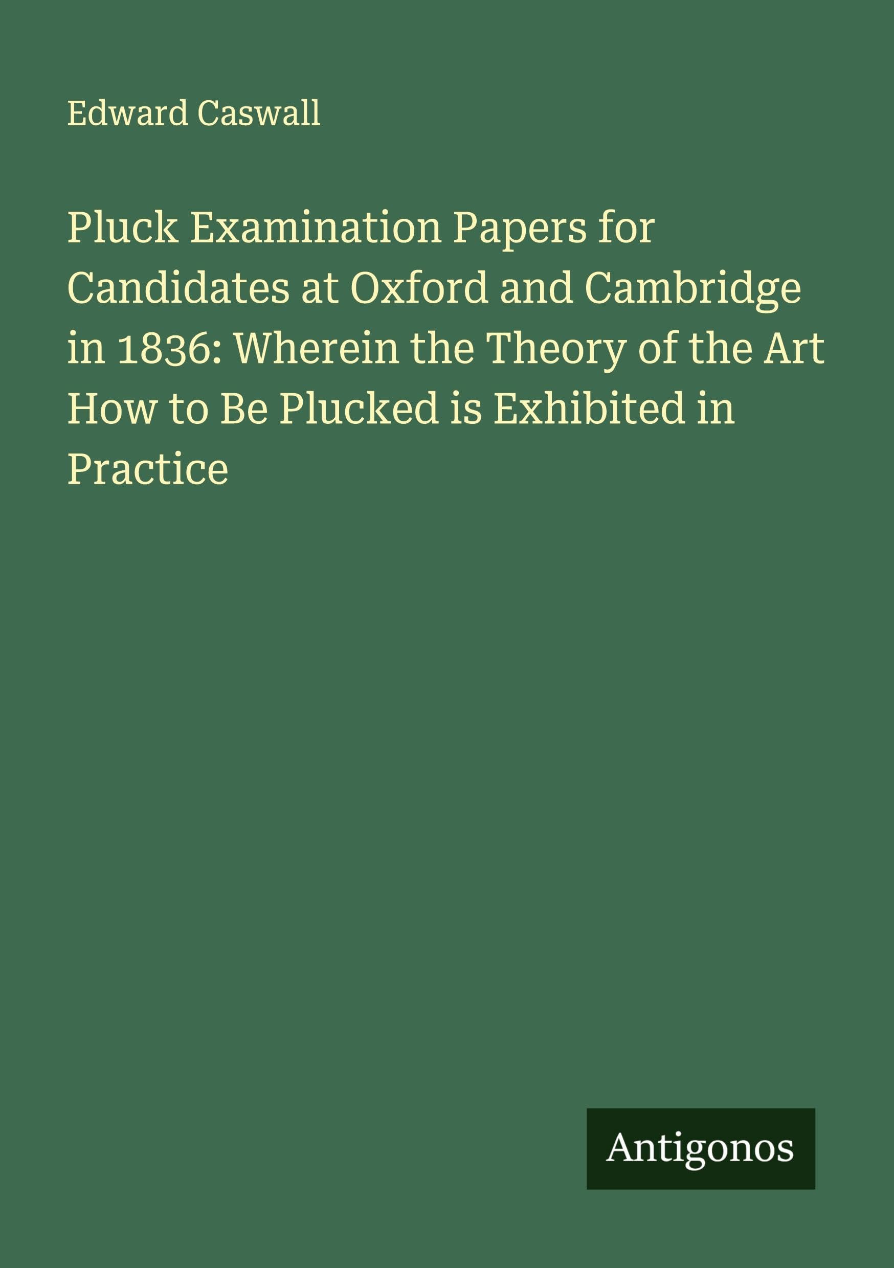 Pluck Examination Papers for Candidates at Oxford and Cambridge in 1836: Wherein the Theory of the Art How to Be Plucked is Exhibited in Practice Classics