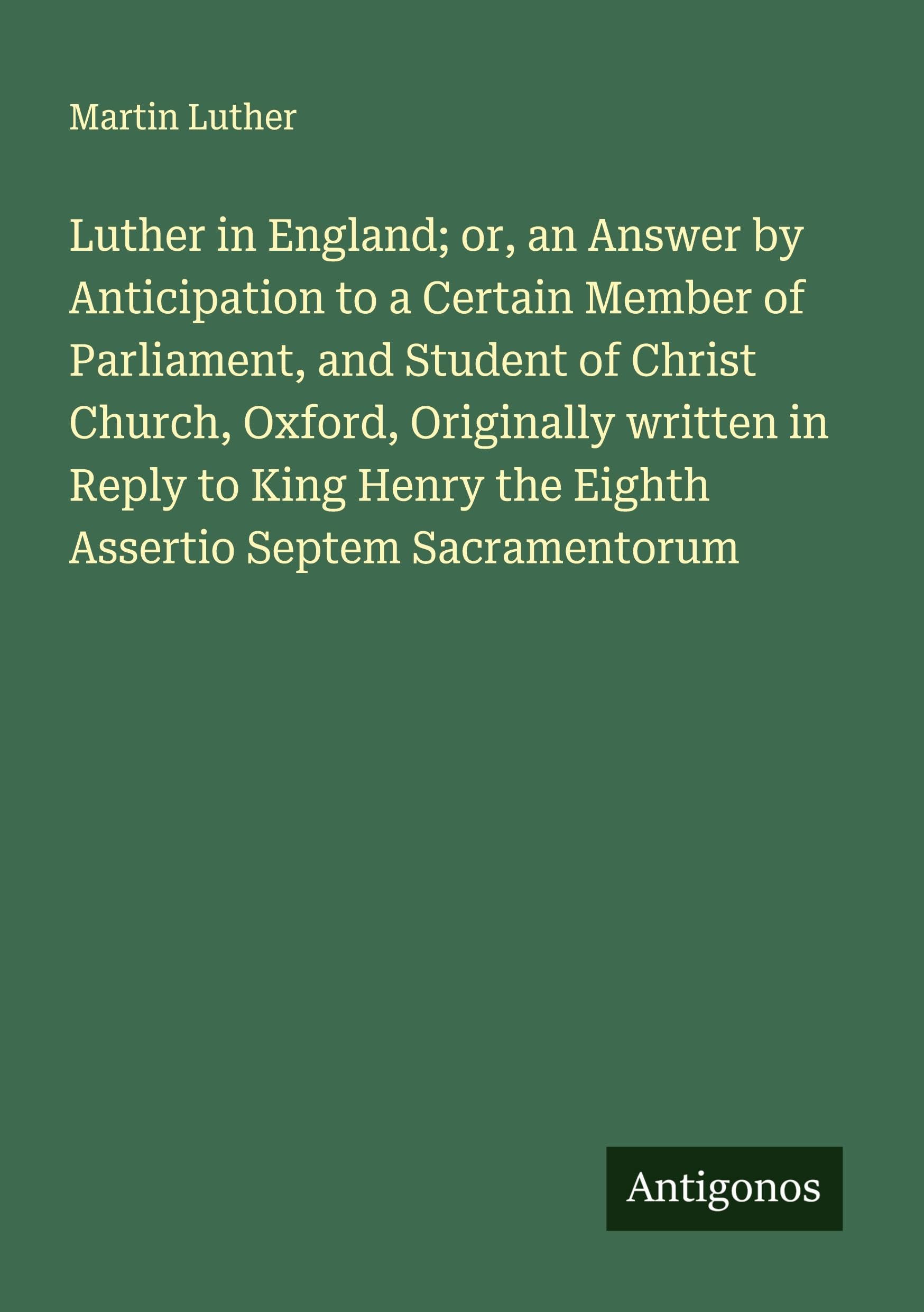 Luther in England; or, an Answer by Anticipation to a Certain Member of Parliament, and Student of Christ Church, Oxford, Originally written in Reply to King Henry the Eighth Assertio Septem Sacramentorum Classics