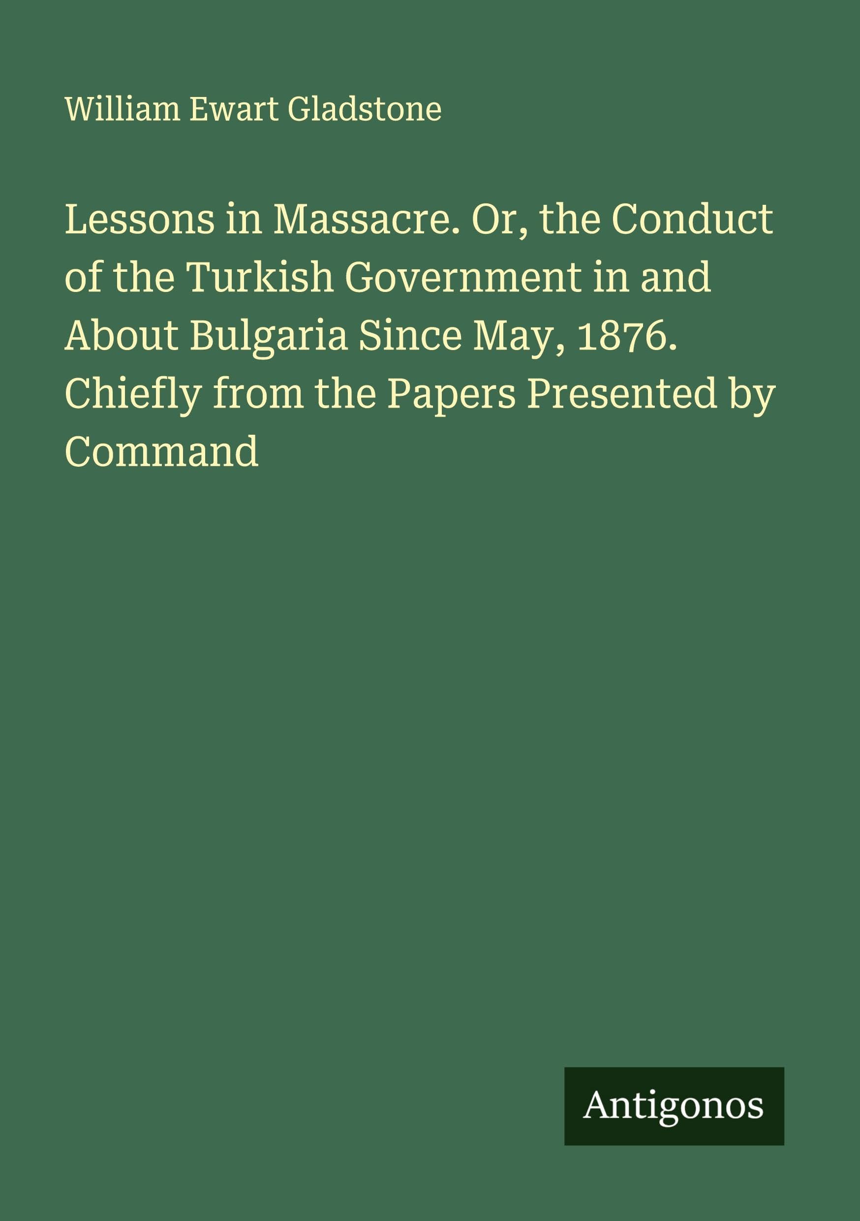Lessons in Massacre. Or, the Conduct of the Turkish Government in and About Bulgaria Since May, 1876. Chiefly from the Papers Presented by Command Classics