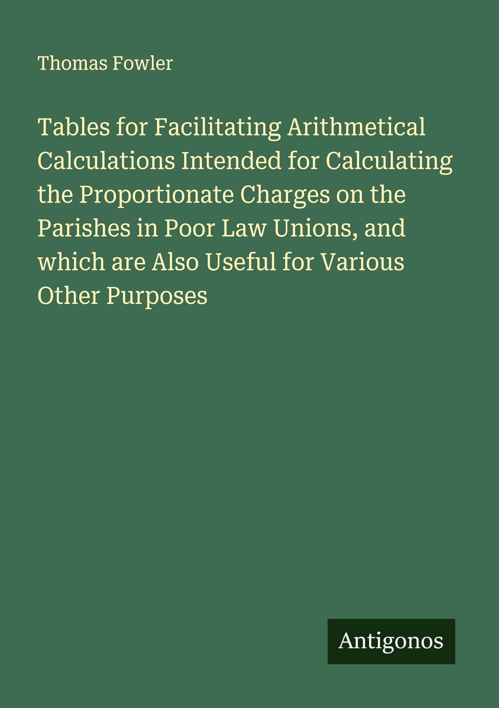 Tables for Facilitating Arithmetical Calculations Intended for Calculating the Proportionate Charges on the Parishes in Poor Law Unions, and which are Also Useful for Various Other Purposes Classics