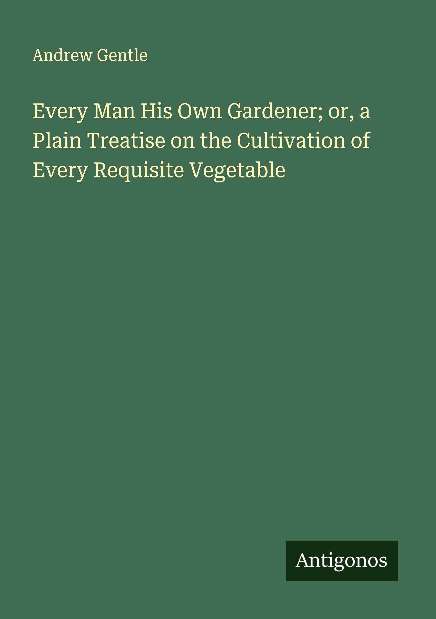 Every Man His Own Gardener; or, a Plain Treatise on the Cultivation of Every Requisite Vegetable Classics
