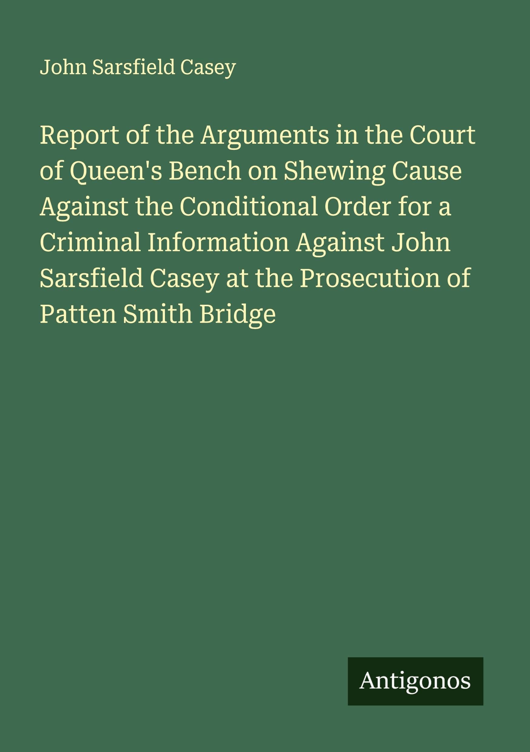 Report of the Arguments in the Court of Queen's Bench on Shewing Cause Against the Conditional Order for a Criminal Information Against John Sarsfield Casey at the Prosecution of Patten Smith Bridge Classics