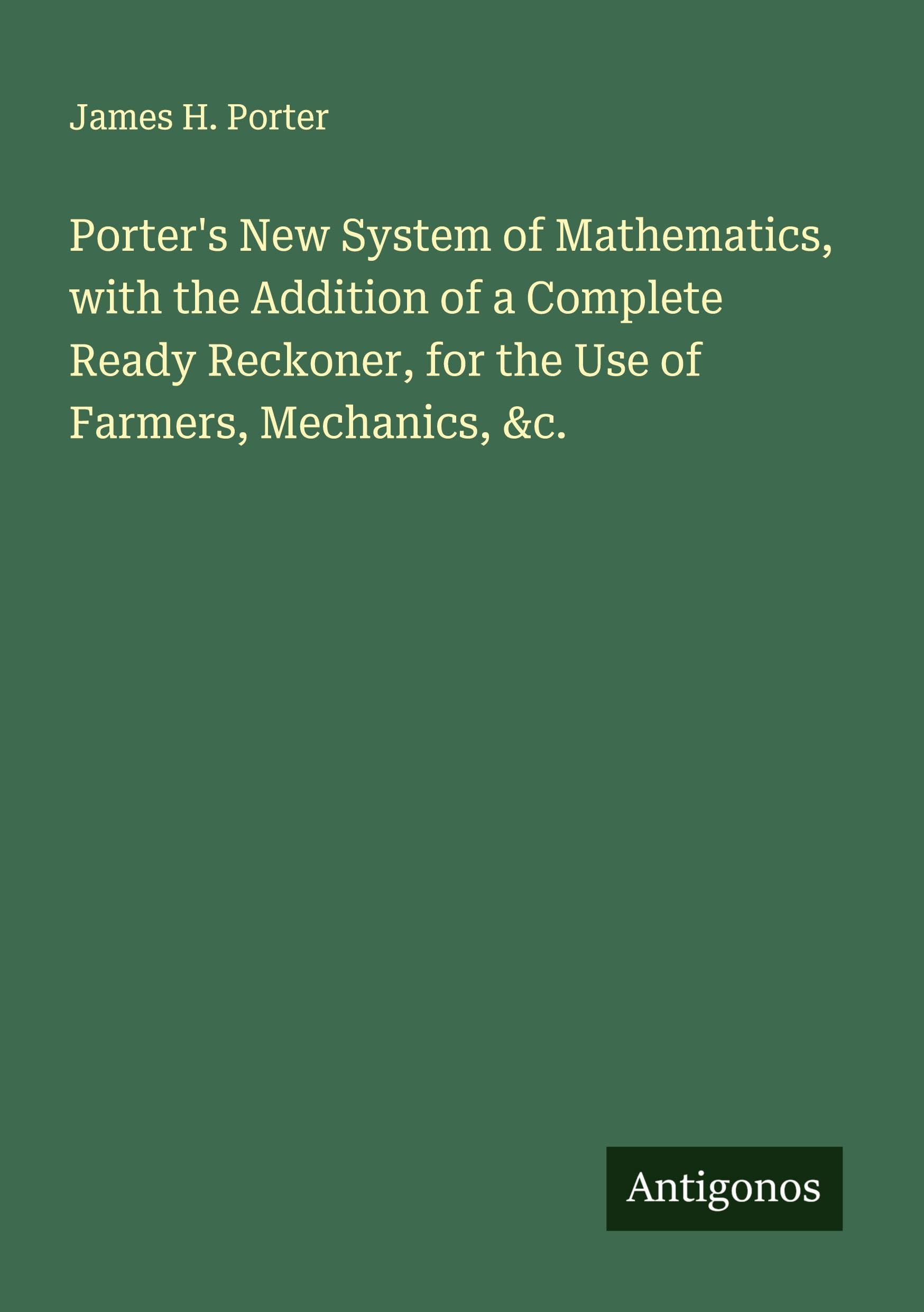 Porter's New System of Mathematics, with the Addition of a Complete Ready Reckoner, for the Use of Farmers, Mechanics, &c. Classics
