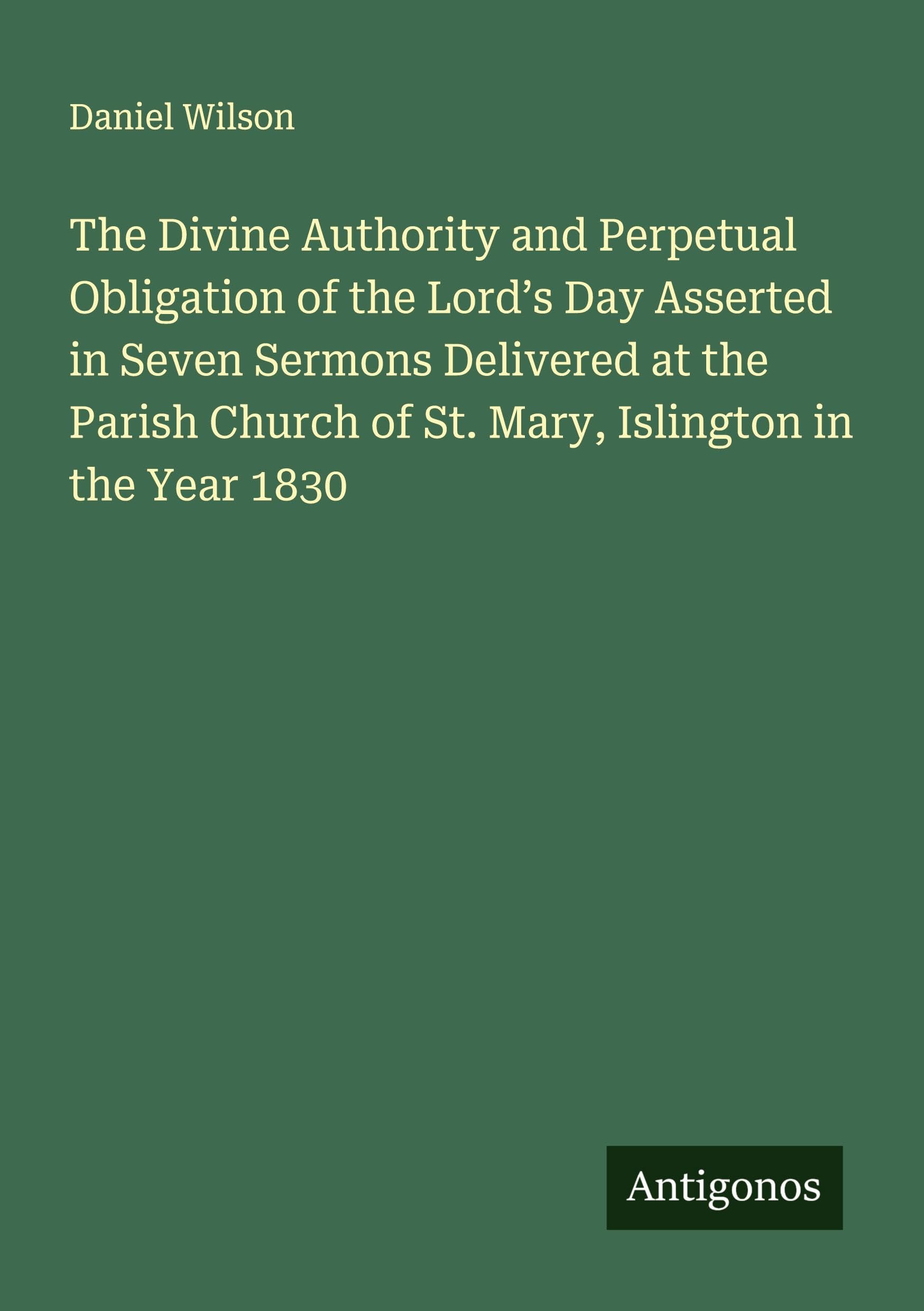 The Divine Authority and Perpetual Obligation of the Lord's Day Asserted in Seven Sermons Delivered at the Parish Church of St. Mary, Islington in the Year 1830 Classics