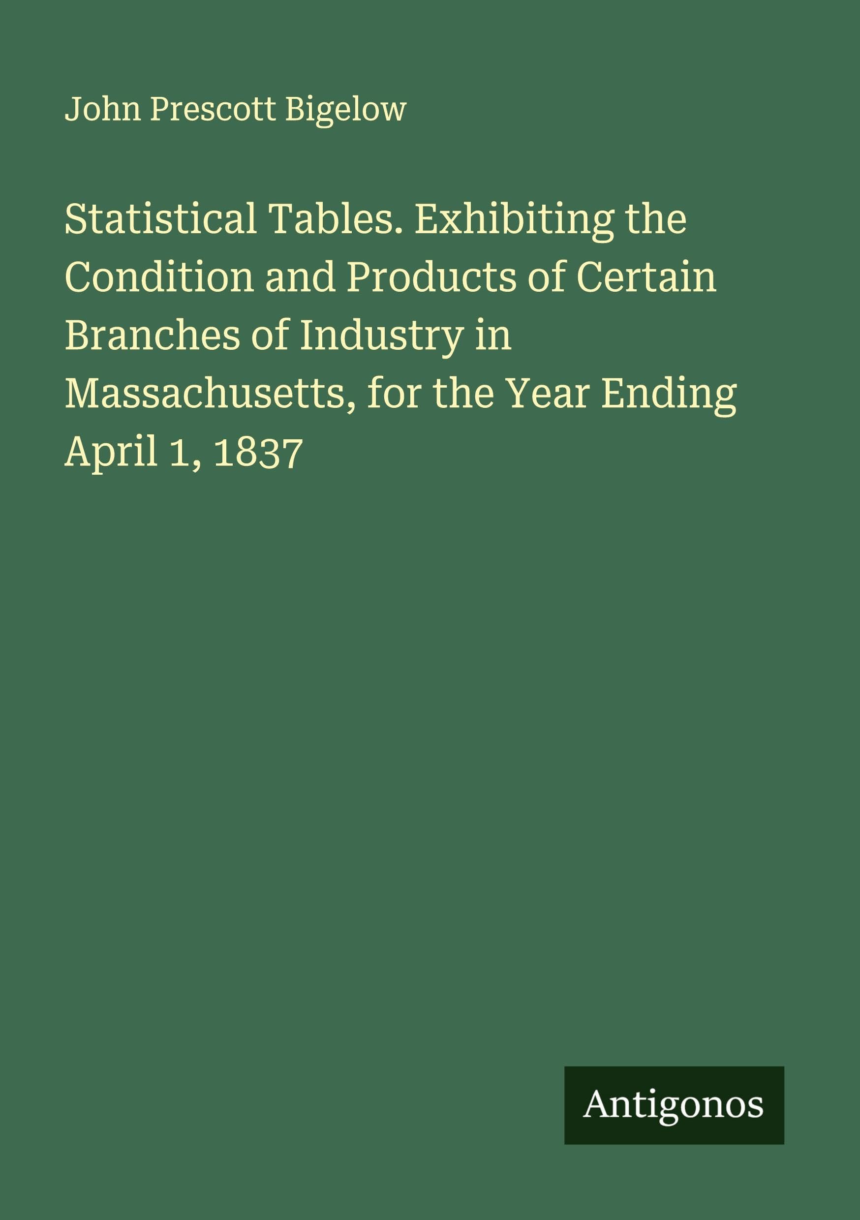 Statistical Tables. Exhibiting the Condition and Products of Certain Branches of Industry in Massachusetts, for the Year Ending April 1, 1837 Classics
