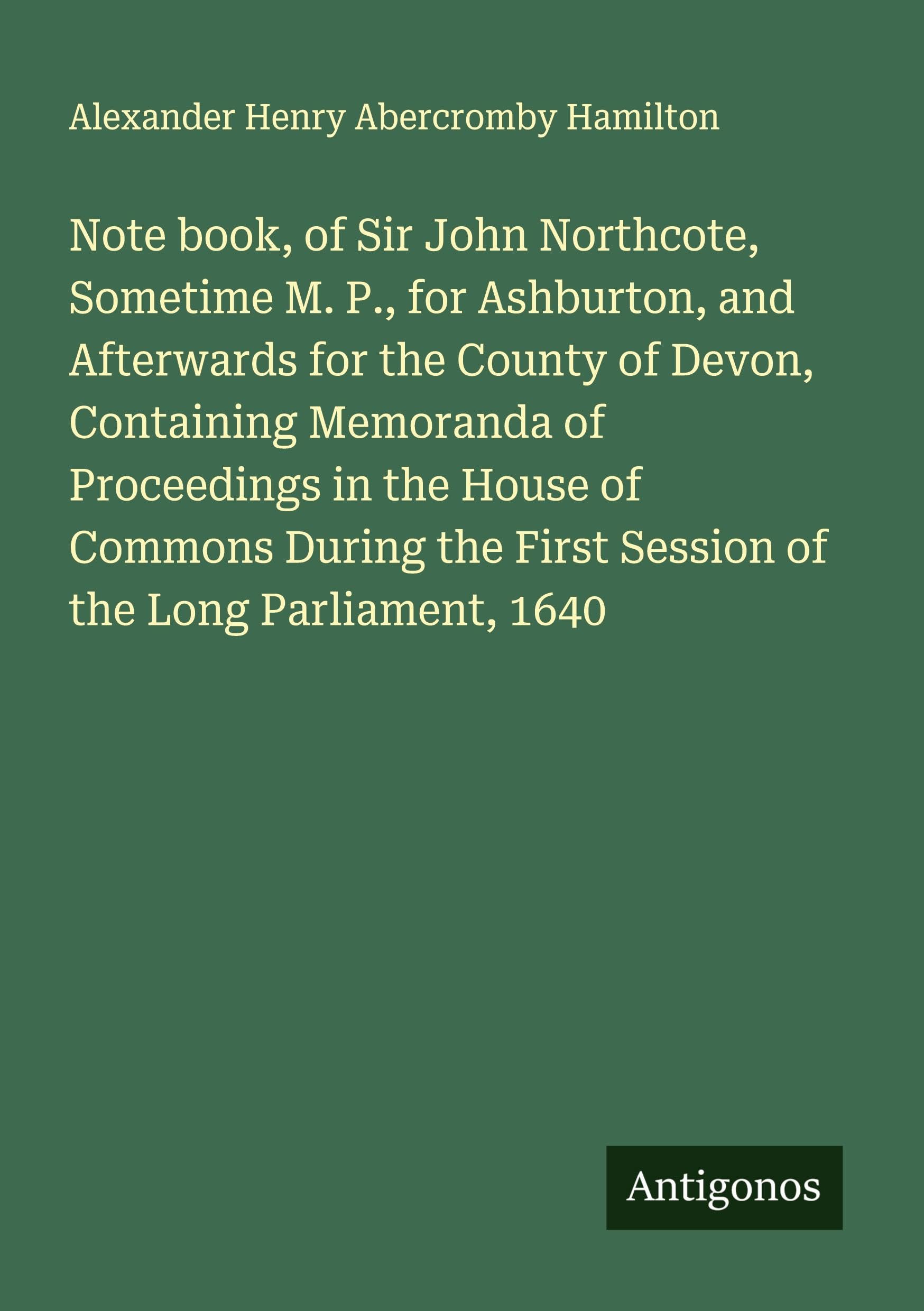 Note book, of Sir John Northcote, Sometime M. P., for Ashburton, and Afterwards for the County of Devon, Containing Memoranda of Proceedings in the House of Commons During the First Session of the Long Parliament, 1640 Classics