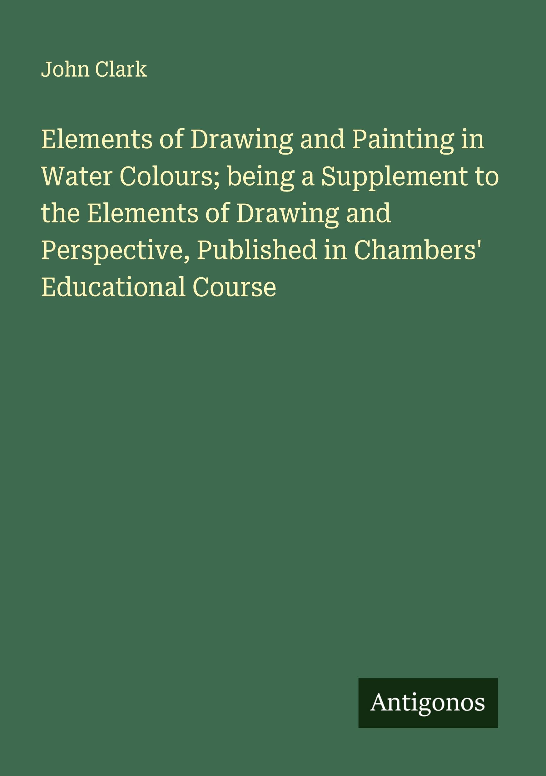 Elements of Drawing and Painting in Water Colours; being a Supplement to the Elements of Drawing and Perspective, Published in Chambers' Educational Course Classics