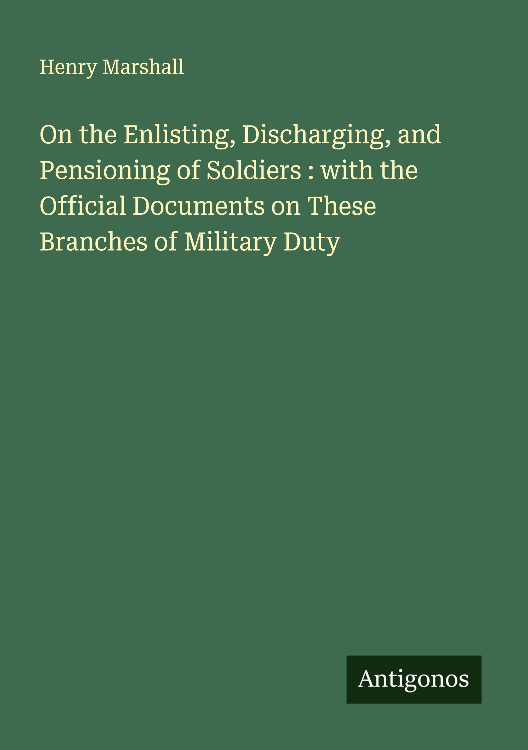 On the Enlisting, Discharging, and Pensioning of Soldiers : with the Official Documents on These Branches of Military Duty Classics