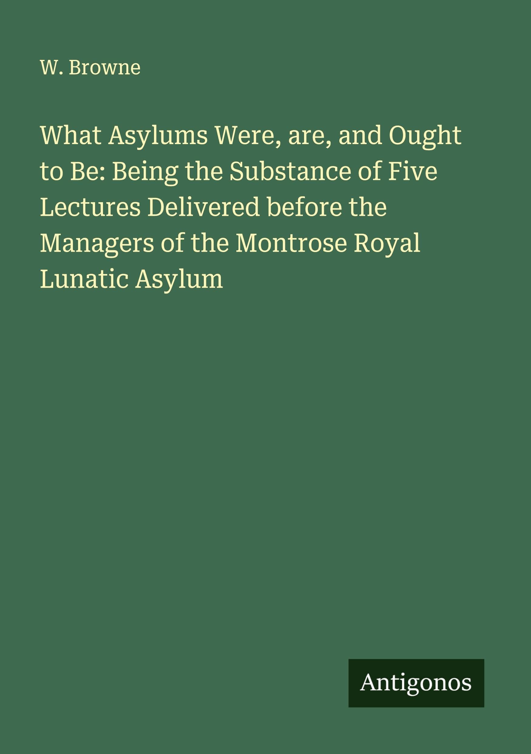 What Asylums Were, are, and Ought to Be: Being the Substance of Five Lectures Delivered before the Managers of the Montrose Royal Lunatic Asylum Classics