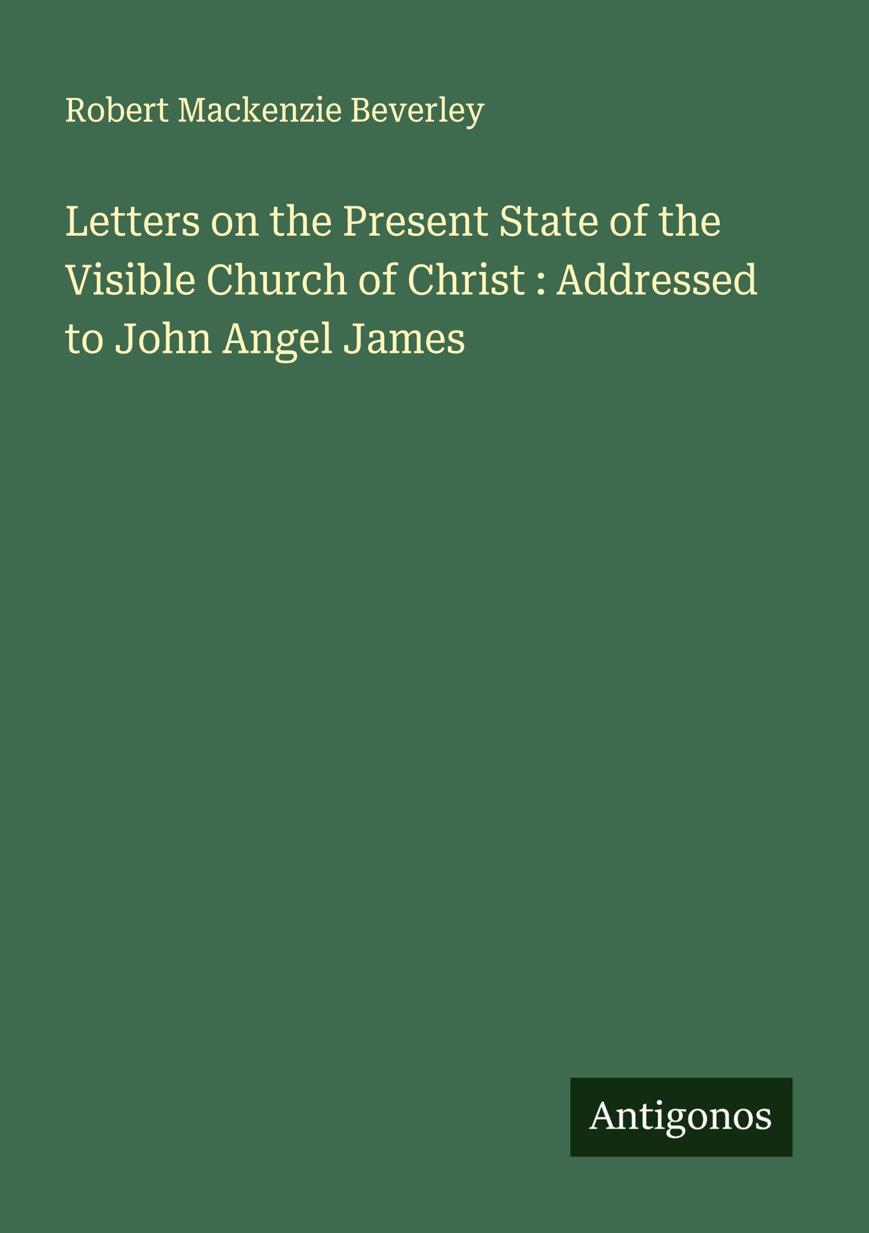 Letters on the Present State of the Visible Church of Christ : Addressed to John Angel James Classics