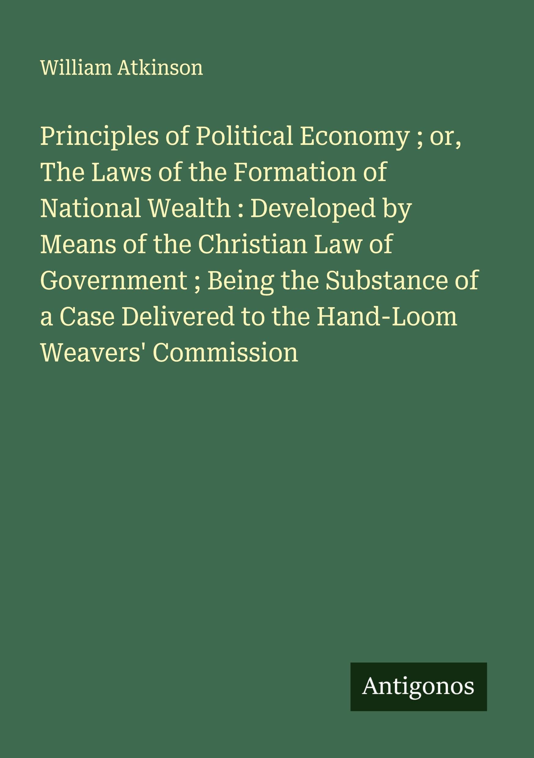 Principles of Political Economy ; or, The Laws of the Formation of National Wealth : Developed by Means of the Christian Law of Government ; Being the Substance of a Case Delivered to the Hand-Loom Weavers' Commission Classics
