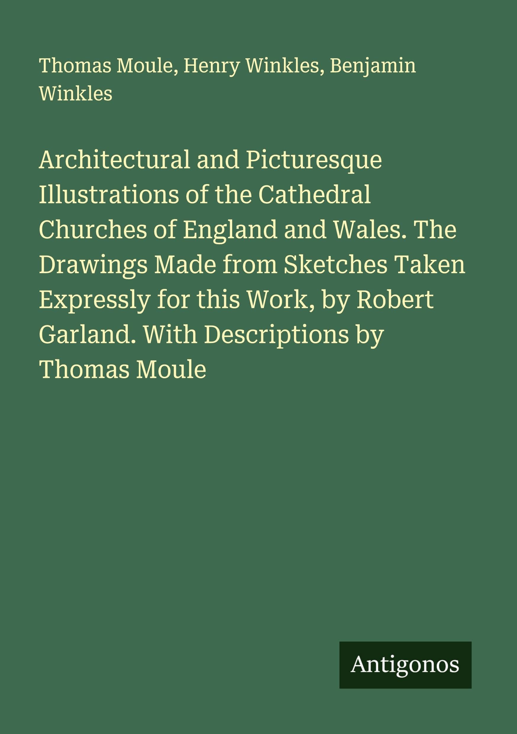 Architectural and Picturesque Illustrations of the Cathedral Churches of England and Wales. The Drawings Made from Sketches Taken Expressly for this Work, by Robert Garland. With Descriptions by Thomas Moule Classics