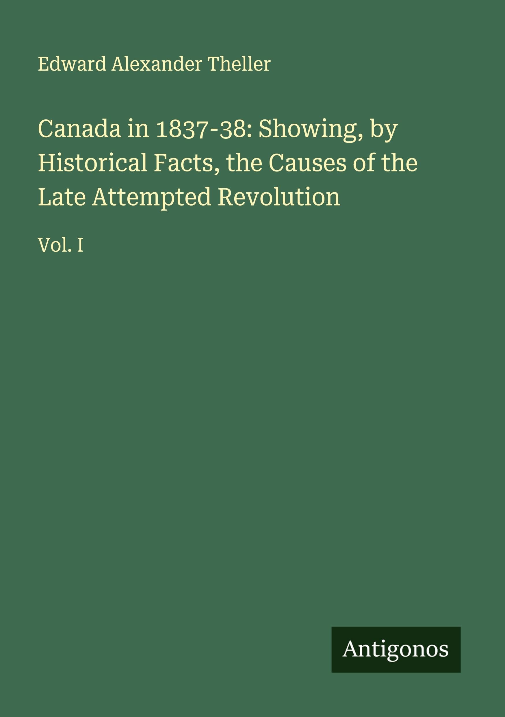 Canada in 1837-38: Showing, by Historical Facts, the Causes of the Late Attempted Revolution Classics
