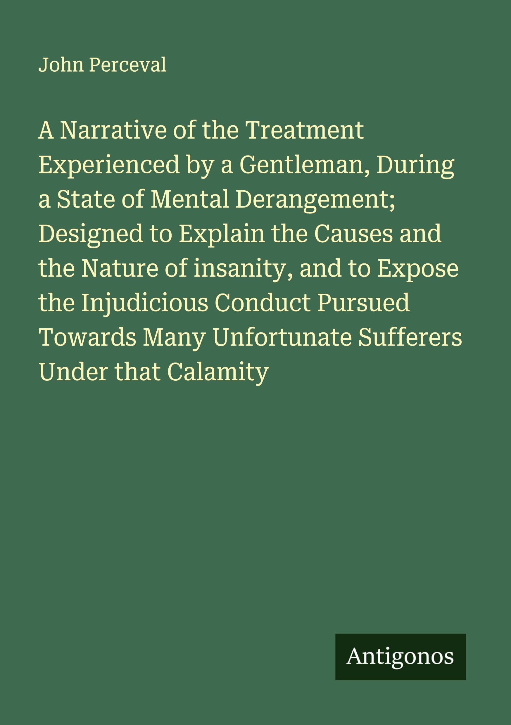 A Narrative of the Treatment Experienced by a Gentleman, During a State of Mental Derangement; Designed to Explain the Causes and the Nature of insanity, and to Expose the Injudicious Conduct Pursued Towards Many Unfortunate Sufferers Under that Calamity Classics
